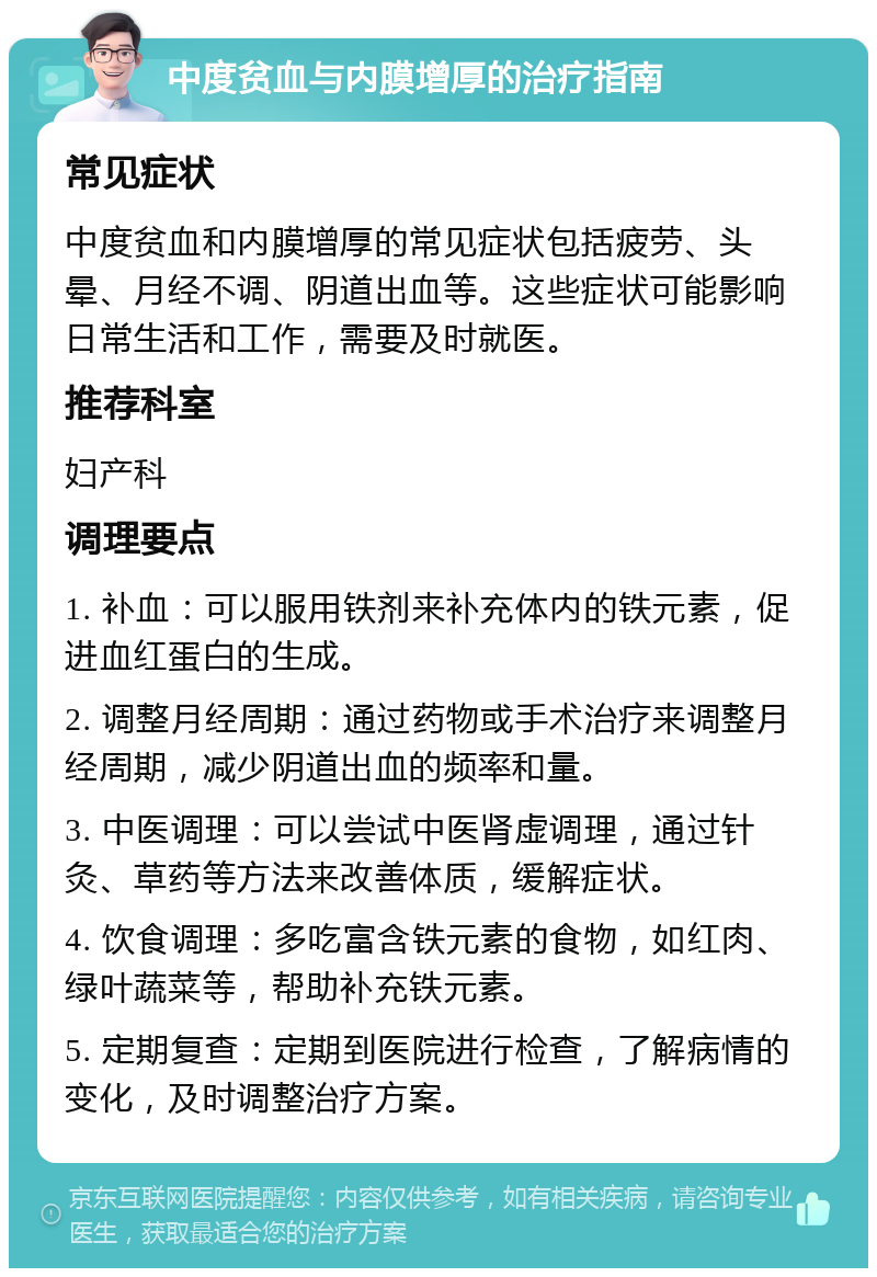 中度贫血与内膜增厚的治疗指南 常见症状 中度贫血和内膜增厚的常见症状包括疲劳、头晕、月经不调、阴道出血等。这些症状可能影响日常生活和工作，需要及时就医。 推荐科室 妇产科 调理要点 1. 补血：可以服用铁剂来补充体内的铁元素，促进血红蛋白的生成。 2. 调整月经周期：通过药物或手术治疗来调整月经周期，减少阴道出血的频率和量。 3. 中医调理：可以尝试中医肾虚调理，通过针灸、草药等方法来改善体质，缓解症状。 4. 饮食调理：多吃富含铁元素的食物，如红肉、绿叶蔬菜等，帮助补充铁元素。 5. 定期复查：定期到医院进行检查，了解病情的变化，及时调整治疗方案。