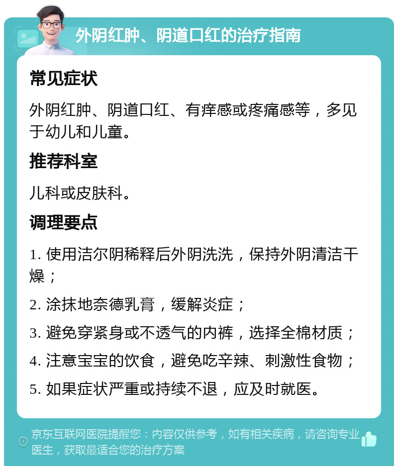 外阴红肿、阴道口红的治疗指南 常见症状 外阴红肿、阴道口红、有痒感或疼痛感等，多见于幼儿和儿童。 推荐科室 儿科或皮肤科。 调理要点 1. 使用洁尔阴稀释后外阴洗洗，保持外阴清洁干燥； 2. 涂抹地奈德乳膏，缓解炎症； 3. 避免穿紧身或不透气的内裤，选择全棉材质； 4. 注意宝宝的饮食，避免吃辛辣、刺激性食物； 5. 如果症状严重或持续不退，应及时就医。