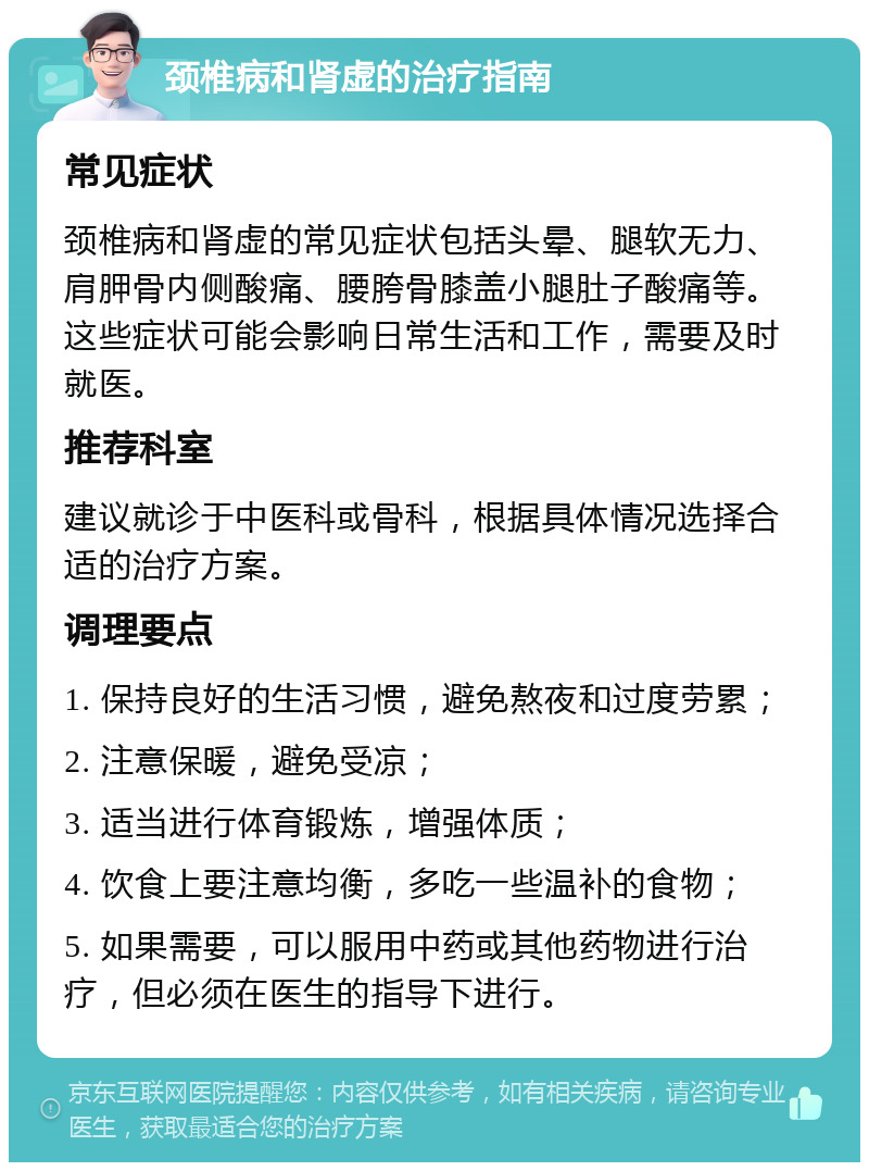 颈椎病和肾虚的治疗指南 常见症状 颈椎病和肾虚的常见症状包括头晕、腿软无力、肩胛骨内侧酸痛、腰胯骨膝盖小腿肚子酸痛等。这些症状可能会影响日常生活和工作，需要及时就医。 推荐科室 建议就诊于中医科或骨科，根据具体情况选择合适的治疗方案。 调理要点 1. 保持良好的生活习惯，避免熬夜和过度劳累； 2. 注意保暖，避免受凉； 3. 适当进行体育锻炼，增强体质； 4. 饮食上要注意均衡，多吃一些温补的食物； 5. 如果需要，可以服用中药或其他药物进行治疗，但必须在医生的指导下进行。