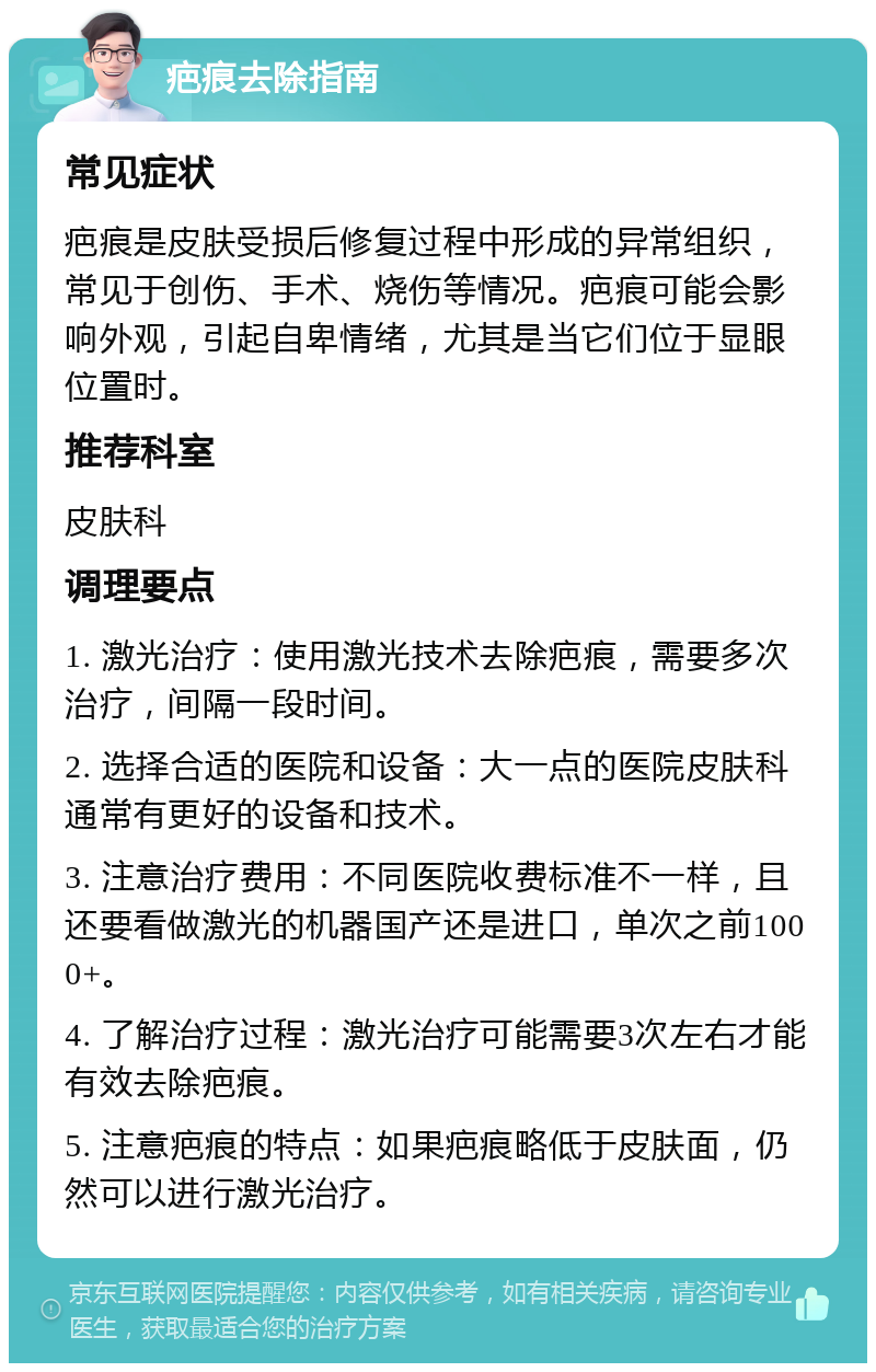 疤痕去除指南 常见症状 疤痕是皮肤受损后修复过程中形成的异常组织，常见于创伤、手术、烧伤等情况。疤痕可能会影响外观，引起自卑情绪，尤其是当它们位于显眼位置时。 推荐科室 皮肤科 调理要点 1. 激光治疗：使用激光技术去除疤痕，需要多次治疗，间隔一段时间。 2. 选择合适的医院和设备：大一点的医院皮肤科通常有更好的设备和技术。 3. 注意治疗费用：不同医院收费标准不一样，且还要看做激光的机器国产还是进口，单次之前1000+。 4. 了解治疗过程：激光治疗可能需要3次左右才能有效去除疤痕。 5. 注意疤痕的特点：如果疤痕略低于皮肤面，仍然可以进行激光治疗。