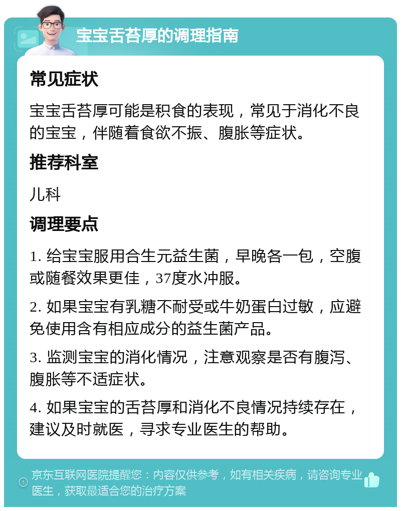 宝宝舌苔厚的调理指南 常见症状 宝宝舌苔厚可能是积食的表现，常见于消化不良的宝宝，伴随着食欲不振、腹胀等症状。 推荐科室 儿科 调理要点 1. 给宝宝服用合生元益生菌，早晚各一包，空腹或随餐效果更佳，37度水冲服。 2. 如果宝宝有乳糖不耐受或牛奶蛋白过敏，应避免使用含有相应成分的益生菌产品。 3. 监测宝宝的消化情况，注意观察是否有腹泻、腹胀等不适症状。 4. 如果宝宝的舌苔厚和消化不良情况持续存在，建议及时就医，寻求专业医生的帮助。