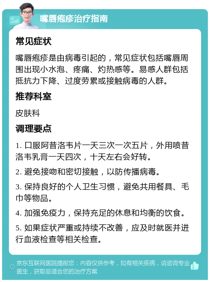 嘴唇疱疹治疗指南 常见症状 嘴唇疱疹是由病毒引起的，常见症状包括嘴唇周围出现小水泡、疼痛、灼热感等。易感人群包括抵抗力下降、过度劳累或接触病毒的人群。 推荐科室 皮肤科 调理要点 1. 口服阿昔洛韦片一天三次一次五片，外用喷昔洛韦乳膏一天四次，十天左右会好转。 2. 避免接吻和密切接触，以防传播病毒。 3. 保持良好的个人卫生习惯，避免共用餐具、毛巾等物品。 4. 加强免疫力，保持充足的休息和均衡的饮食。 5. 如果症状严重或持续不改善，应及时就医并进行血液检查等相关检查。