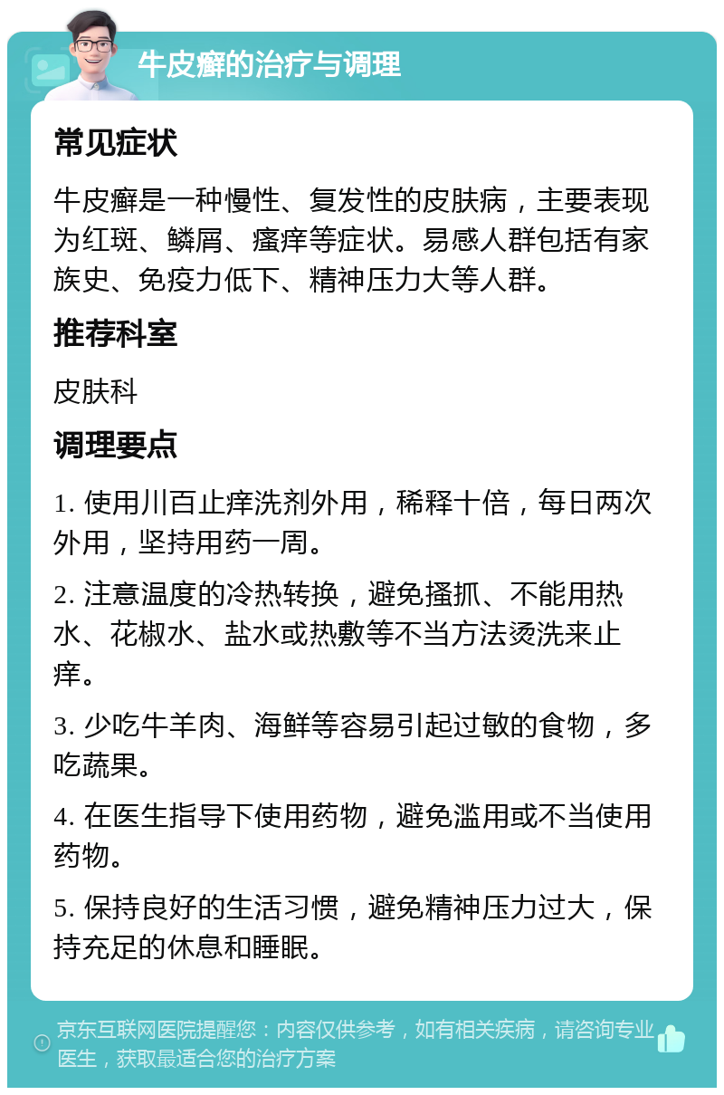 牛皮癣的治疗与调理 常见症状 牛皮癣是一种慢性、复发性的皮肤病，主要表现为红斑、鳞屑、瘙痒等症状。易感人群包括有家族史、免疫力低下、精神压力大等人群。 推荐科室 皮肤科 调理要点 1. 使用川百止痒洗剂外用，稀释十倍，每日两次外用，坚持用药一周。 2. 注意温度的冷热转换，避免搔抓、不能用热水、花椒水、盐水或热敷等不当方法烫洗来止痒。 3. 少吃牛羊肉、海鲜等容易引起过敏的食物，多吃蔬果。 4. 在医生指导下使用药物，避免滥用或不当使用药物。 5. 保持良好的生活习惯，避免精神压力过大，保持充足的休息和睡眠。