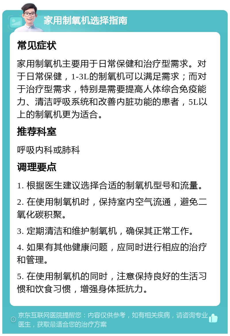 家用制氧机选择指南 常见症状 家用制氧机主要用于日常保健和治疗型需求。对于日常保健，1-3L的制氧机可以满足需求；而对于治疗型需求，特别是需要提高人体综合免疫能力、清洁呼吸系统和改善内脏功能的患者，5L以上的制氧机更为适合。 推荐科室 呼吸内科或肺科 调理要点 1. 根据医生建议选择合适的制氧机型号和流量。 2. 在使用制氧机时，保持室内空气流通，避免二氧化碳积聚。 3. 定期清洁和维护制氧机，确保其正常工作。 4. 如果有其他健康问题，应同时进行相应的治疗和管理。 5. 在使用制氧机的同时，注意保持良好的生活习惯和饮食习惯，增强身体抵抗力。