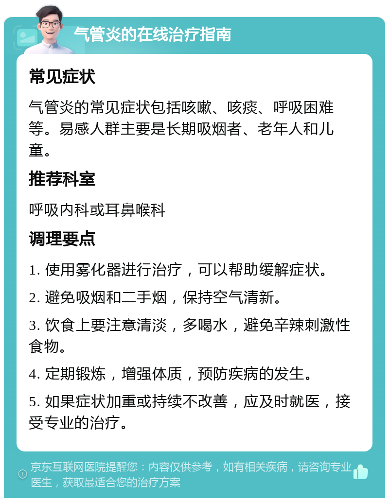 气管炎的在线治疗指南 常见症状 气管炎的常见症状包括咳嗽、咳痰、呼吸困难等。易感人群主要是长期吸烟者、老年人和儿童。 推荐科室 呼吸内科或耳鼻喉科 调理要点 1. 使用雾化器进行治疗，可以帮助缓解症状。 2. 避免吸烟和二手烟，保持空气清新。 3. 饮食上要注意清淡，多喝水，避免辛辣刺激性食物。 4. 定期锻炼，增强体质，预防疾病的发生。 5. 如果症状加重或持续不改善，应及时就医，接受专业的治疗。