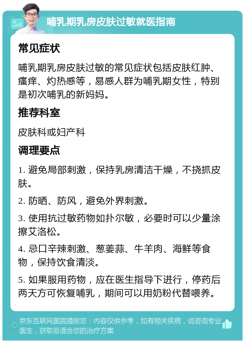 哺乳期乳房皮肤过敏就医指南 常见症状 哺乳期乳房皮肤过敏的常见症状包括皮肤红肿、瘙痒、灼热感等，易感人群为哺乳期女性，特别是初次哺乳的新妈妈。 推荐科室 皮肤科或妇产科 调理要点 1. 避免局部刺激，保持乳房清洁干燥，不挠抓皮肤。 2. 防晒、防风，避免外界刺激。 3. 使用抗过敏药物如扑尔敏，必要时可以少量涂擦艾洛松。 4. 忌口辛辣刺激、葱姜蒜、牛羊肉、海鲜等食物，保持饮食清淡。 5. 如果服用药物，应在医生指导下进行，停药后两天方可恢复哺乳，期间可以用奶粉代替喂养。