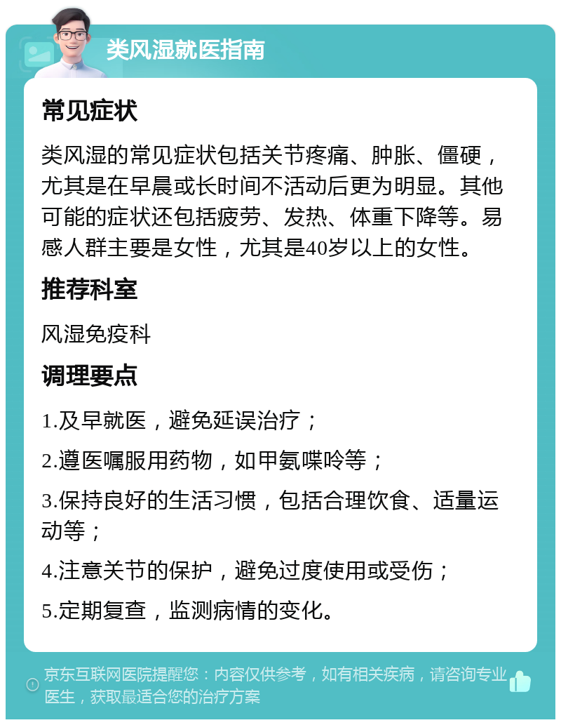 类风湿就医指南 常见症状 类风湿的常见症状包括关节疼痛、肿胀、僵硬，尤其是在早晨或长时间不活动后更为明显。其他可能的症状还包括疲劳、发热、体重下降等。易感人群主要是女性，尤其是40岁以上的女性。 推荐科室 风湿免疫科 调理要点 1.及早就医，避免延误治疗； 2.遵医嘱服用药物，如甲氨喋呤等； 3.保持良好的生活习惯，包括合理饮食、适量运动等； 4.注意关节的保护，避免过度使用或受伤； 5.定期复查，监测病情的变化。