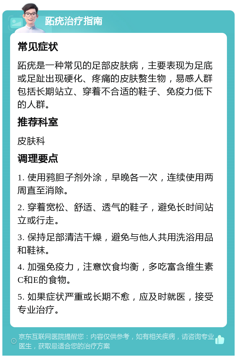 跖疣治疗指南 常见症状 跖疣是一种常见的足部皮肤病，主要表现为足底或足趾出现硬化、疼痛的皮肤赘生物，易感人群包括长期站立、穿着不合适的鞋子、免疫力低下的人群。 推荐科室 皮肤科 调理要点 1. 使用鸦胆子剂外涂，早晚各一次，连续使用两周直至消除。 2. 穿着宽松、舒适、透气的鞋子，避免长时间站立或行走。 3. 保持足部清洁干燥，避免与他人共用洗浴用品和鞋袜。 4. 加强免疫力，注意饮食均衡，多吃富含维生素C和E的食物。 5. 如果症状严重或长期不愈，应及时就医，接受专业治疗。