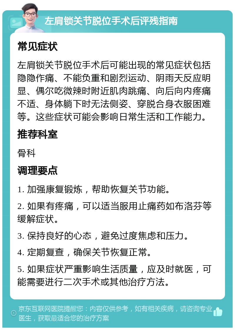 左肩锁关节脱位手术后评残指南 常见症状 左肩锁关节脱位手术后可能出现的常见症状包括隐隐作痛、不能负重和剧烈运动、阴雨天反应明显、偶尔吃微辣时附近肌肉跳痛、向后向内疼痛不适、身体躺下时无法侧姿、穿脱合身衣服困难等。这些症状可能会影响日常生活和工作能力。 推荐科室 骨科 调理要点 1. 加强康复锻炼，帮助恢复关节功能。 2. 如果有疼痛，可以适当服用止痛药如布洛芬等缓解症状。 3. 保持良好的心态，避免过度焦虑和压力。 4. 定期复查，确保关节恢复正常。 5. 如果症状严重影响生活质量，应及时就医，可能需要进行二次手术或其他治疗方法。