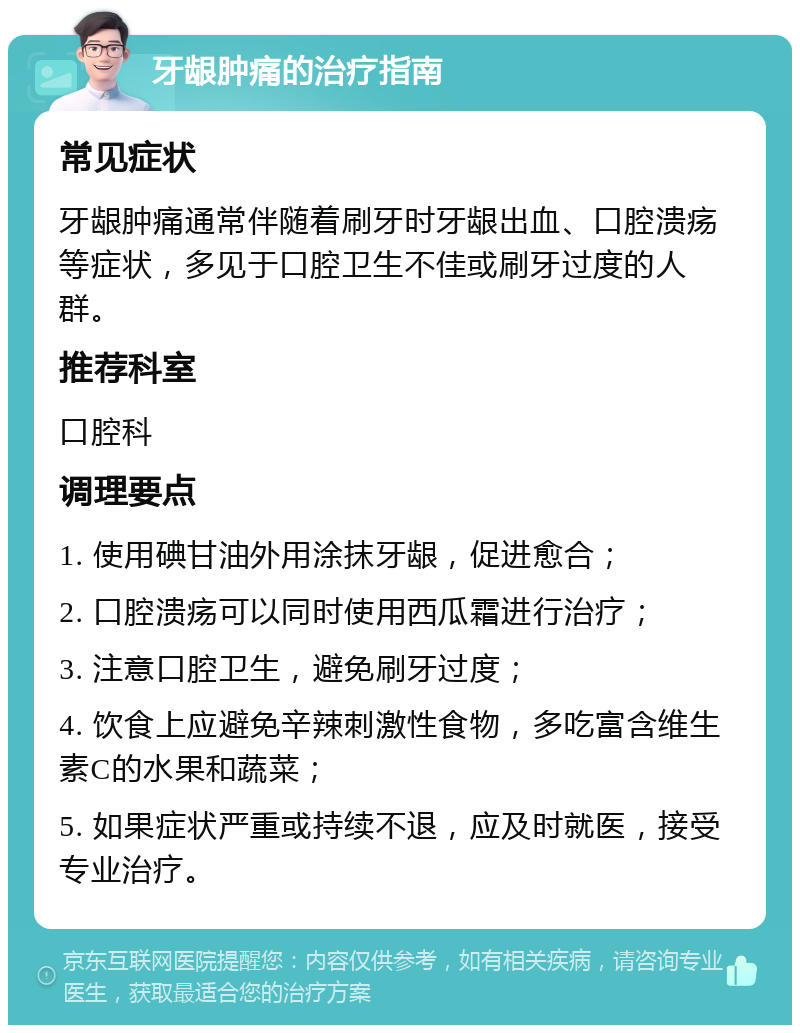 牙龈肿痛的治疗指南 常见症状 牙龈肿痛通常伴随着刷牙时牙龈出血、口腔溃疡等症状，多见于口腔卫生不佳或刷牙过度的人群。 推荐科室 口腔科 调理要点 1. 使用碘甘油外用涂抹牙龈，促进愈合； 2. 口腔溃疡可以同时使用西瓜霜进行治疗； 3. 注意口腔卫生，避免刷牙过度； 4. 饮食上应避免辛辣刺激性食物，多吃富含维生素C的水果和蔬菜； 5. 如果症状严重或持续不退，应及时就医，接受专业治疗。