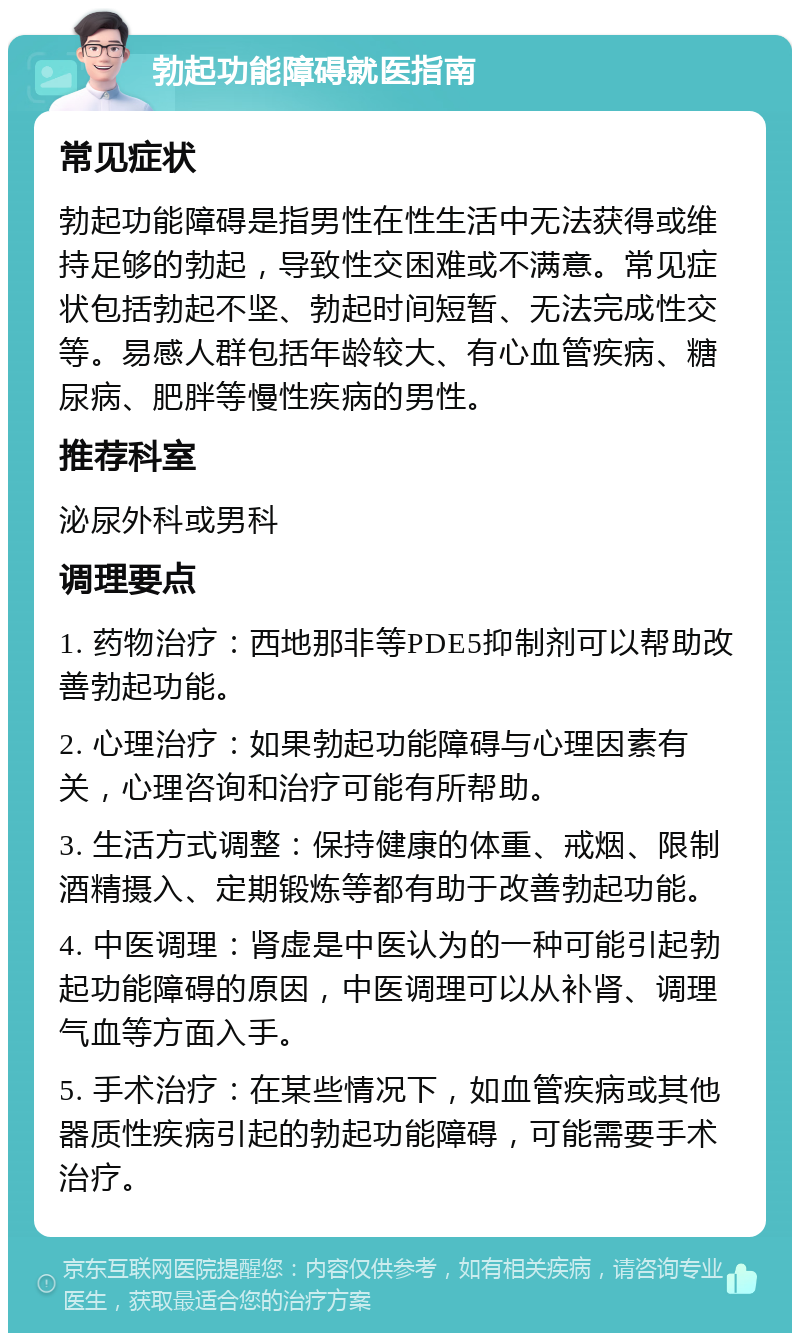 勃起功能障碍就医指南 常见症状 勃起功能障碍是指男性在性生活中无法获得或维持足够的勃起，导致性交困难或不满意。常见症状包括勃起不坚、勃起时间短暂、无法完成性交等。易感人群包括年龄较大、有心血管疾病、糖尿病、肥胖等慢性疾病的男性。 推荐科室 泌尿外科或男科 调理要点 1. 药物治疗：西地那非等PDE5抑制剂可以帮助改善勃起功能。 2. 心理治疗：如果勃起功能障碍与心理因素有关，心理咨询和治疗可能有所帮助。 3. 生活方式调整：保持健康的体重、戒烟、限制酒精摄入、定期锻炼等都有助于改善勃起功能。 4. 中医调理：肾虚是中医认为的一种可能引起勃起功能障碍的原因，中医调理可以从补肾、调理气血等方面入手。 5. 手术治疗：在某些情况下，如血管疾病或其他器质性疾病引起的勃起功能障碍，可能需要手术治疗。