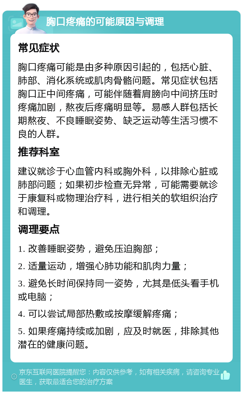 胸口疼痛的可能原因与调理 常见症状 胸口疼痛可能是由多种原因引起的，包括心脏、肺部、消化系统或肌肉骨骼问题。常见症状包括胸口正中间疼痛，可能伴随着肩膀向中间挤压时疼痛加剧，熬夜后疼痛明显等。易感人群包括长期熬夜、不良睡眠姿势、缺乏运动等生活习惯不良的人群。 推荐科室 建议就诊于心血管内科或胸外科，以排除心脏或肺部问题；如果初步检查无异常，可能需要就诊于康复科或物理治疗科，进行相关的软组织治疗和调理。 调理要点 1. 改善睡眠姿势，避免压迫胸部； 2. 适量运动，增强心肺功能和肌肉力量； 3. 避免长时间保持同一姿势，尤其是低头看手机或电脑； 4. 可以尝试局部热敷或按摩缓解疼痛； 5. 如果疼痛持续或加剧，应及时就医，排除其他潜在的健康问题。