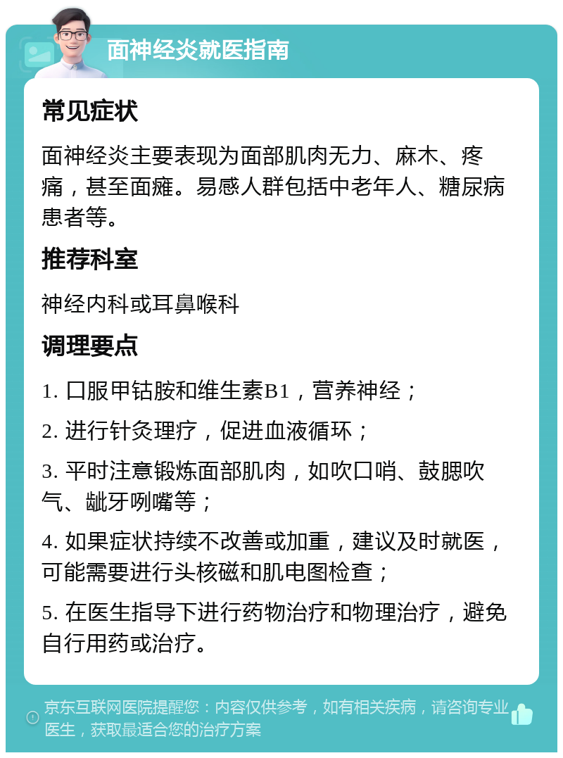 面神经炎就医指南 常见症状 面神经炎主要表现为面部肌肉无力、麻木、疼痛，甚至面瘫。易感人群包括中老年人、糖尿病患者等。 推荐科室 神经内科或耳鼻喉科 调理要点 1. 口服甲钴胺和维生素B1，营养神经； 2. 进行针灸理疗，促进血液循环； 3. 平时注意锻炼面部肌肉，如吹口哨、鼓腮吹气、龇牙咧嘴等； 4. 如果症状持续不改善或加重，建议及时就医，可能需要进行头核磁和肌电图检查； 5. 在医生指导下进行药物治疗和物理治疗，避免自行用药或治疗。