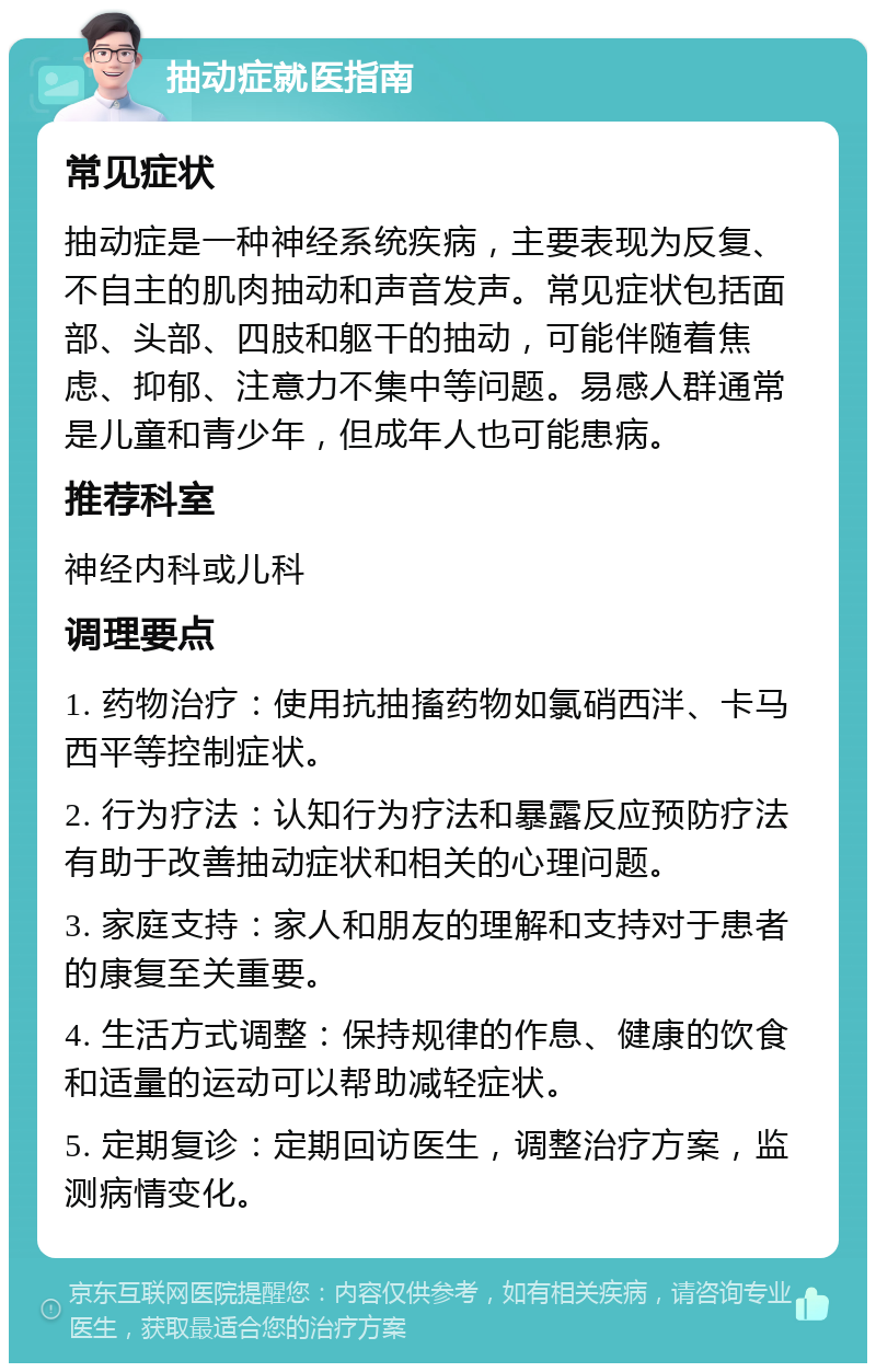 抽动症就医指南 常见症状 抽动症是一种神经系统疾病，主要表现为反复、不自主的肌肉抽动和声音发声。常见症状包括面部、头部、四肢和躯干的抽动，可能伴随着焦虑、抑郁、注意力不集中等问题。易感人群通常是儿童和青少年，但成年人也可能患病。 推荐科室 神经内科或儿科 调理要点 1. 药物治疗：使用抗抽搐药物如氯硝西泮、卡马西平等控制症状。 2. 行为疗法：认知行为疗法和暴露反应预防疗法有助于改善抽动症状和相关的心理问题。 3. 家庭支持：家人和朋友的理解和支持对于患者的康复至关重要。 4. 生活方式调整：保持规律的作息、健康的饮食和适量的运动可以帮助减轻症状。 5. 定期复诊：定期回访医生，调整治疗方案，监测病情变化。