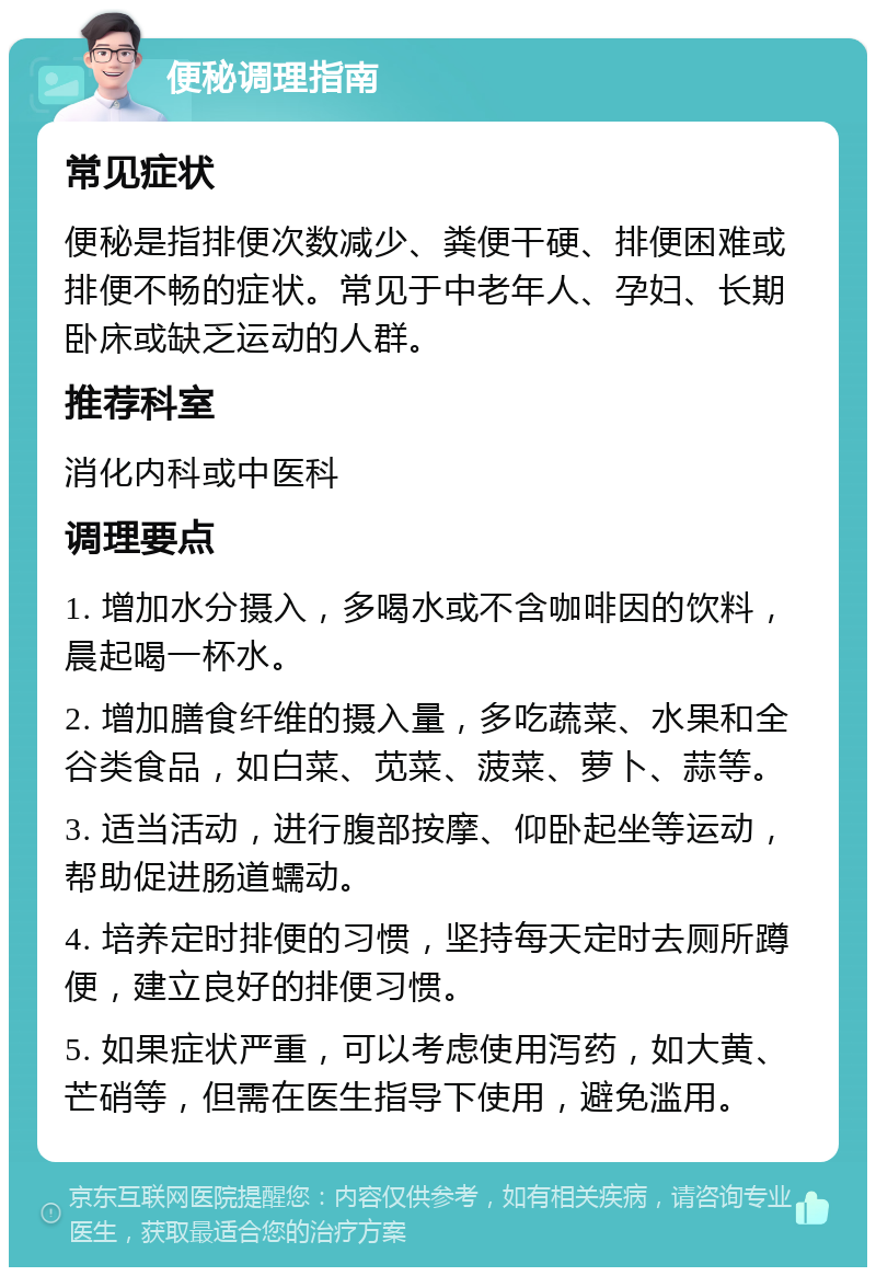 便秘调理指南 常见症状 便秘是指排便次数减少、粪便干硬、排便困难或排便不畅的症状。常见于中老年人、孕妇、长期卧床或缺乏运动的人群。 推荐科室 消化内科或中医科 调理要点 1. 增加水分摄入，多喝水或不含咖啡因的饮料，晨起喝一杯水。 2. 增加膳食纤维的摄入量，多吃蔬菜、水果和全谷类食品，如白菜、苋菜、菠菜、萝卜、蒜等。 3. 适当活动，进行腹部按摩、仰卧起坐等运动，帮助促进肠道蠕动。 4. 培养定时排便的习惯，坚持每天定时去厕所蹲便，建立良好的排便习惯。 5. 如果症状严重，可以考虑使用泻药，如大黄、芒硝等，但需在医生指导下使用，避免滥用。