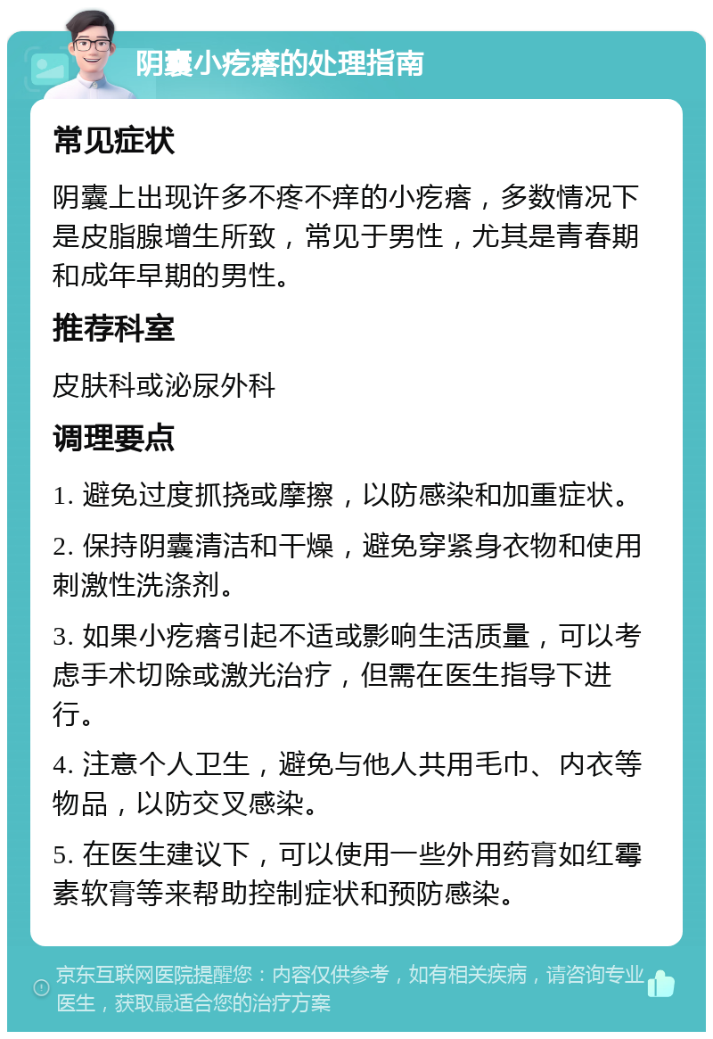 阴囊小疙瘩的处理指南 常见症状 阴囊上出现许多不疼不痒的小疙瘩，多数情况下是皮脂腺增生所致，常见于男性，尤其是青春期和成年早期的男性。 推荐科室 皮肤科或泌尿外科 调理要点 1. 避免过度抓挠或摩擦，以防感染和加重症状。 2. 保持阴囊清洁和干燥，避免穿紧身衣物和使用刺激性洗涤剂。 3. 如果小疙瘩引起不适或影响生活质量，可以考虑手术切除或激光治疗，但需在医生指导下进行。 4. 注意个人卫生，避免与他人共用毛巾、内衣等物品，以防交叉感染。 5. 在医生建议下，可以使用一些外用药膏如红霉素软膏等来帮助控制症状和预防感染。