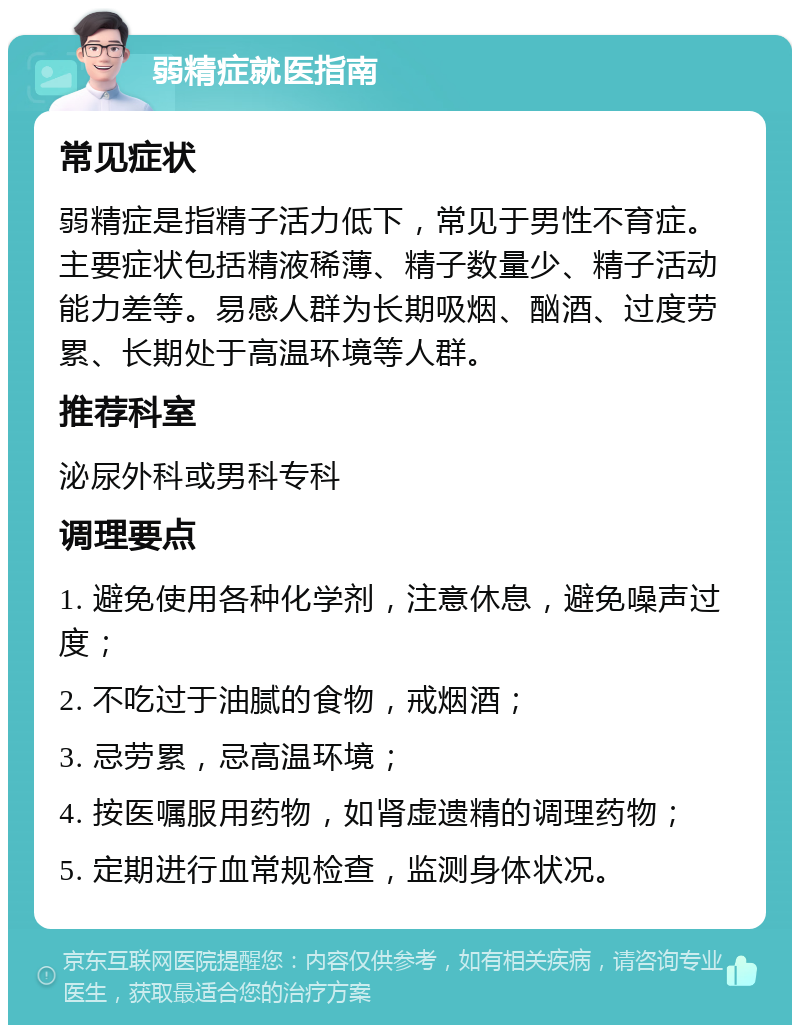 弱精症就医指南 常见症状 弱精症是指精子活力低下，常见于男性不育症。主要症状包括精液稀薄、精子数量少、精子活动能力差等。易感人群为长期吸烟、酗酒、过度劳累、长期处于高温环境等人群。 推荐科室 泌尿外科或男科专科 调理要点 1. 避免使用各种化学剂，注意休息，避免噪声过度； 2. 不吃过于油腻的食物，戒烟酒； 3. 忌劳累，忌高温环境； 4. 按医嘱服用药物，如肾虚遗精的调理药物； 5. 定期进行血常规检查，监测身体状况。