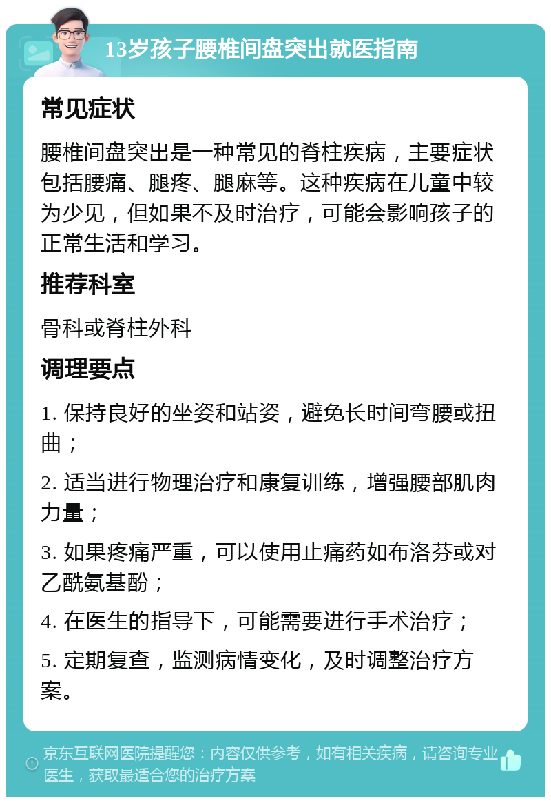 13岁孩子腰椎间盘突出就医指南 常见症状 腰椎间盘突出是一种常见的脊柱疾病，主要症状包括腰痛、腿疼、腿麻等。这种疾病在儿童中较为少见，但如果不及时治疗，可能会影响孩子的正常生活和学习。 推荐科室 骨科或脊柱外科 调理要点 1. 保持良好的坐姿和站姿，避免长时间弯腰或扭曲； 2. 适当进行物理治疗和康复训练，增强腰部肌肉力量； 3. 如果疼痛严重，可以使用止痛药如布洛芬或对乙酰氨基酚； 4. 在医生的指导下，可能需要进行手术治疗； 5. 定期复查，监测病情变化，及时调整治疗方案。