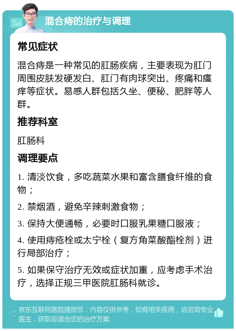 混合痔的治疗与调理 常见症状 混合痔是一种常见的肛肠疾病，主要表现为肛门周围皮肤发硬发白、肛门有肉球突出、疼痛和瘙痒等症状。易感人群包括久坐、便秘、肥胖等人群。 推荐科室 肛肠科 调理要点 1. 清淡饮食，多吃蔬菜水果和富含膳食纤维的食物； 2. 禁烟酒，避免辛辣刺激食物； 3. 保持大便通畅，必要时口服乳果糖口服液； 4. 使用痔疮栓或太宁栓（复方角菜酸酯栓剂）进行局部治疗； 5. 如果保守治疗无效或症状加重，应考虑手术治疗，选择正规三甲医院肛肠科就诊。