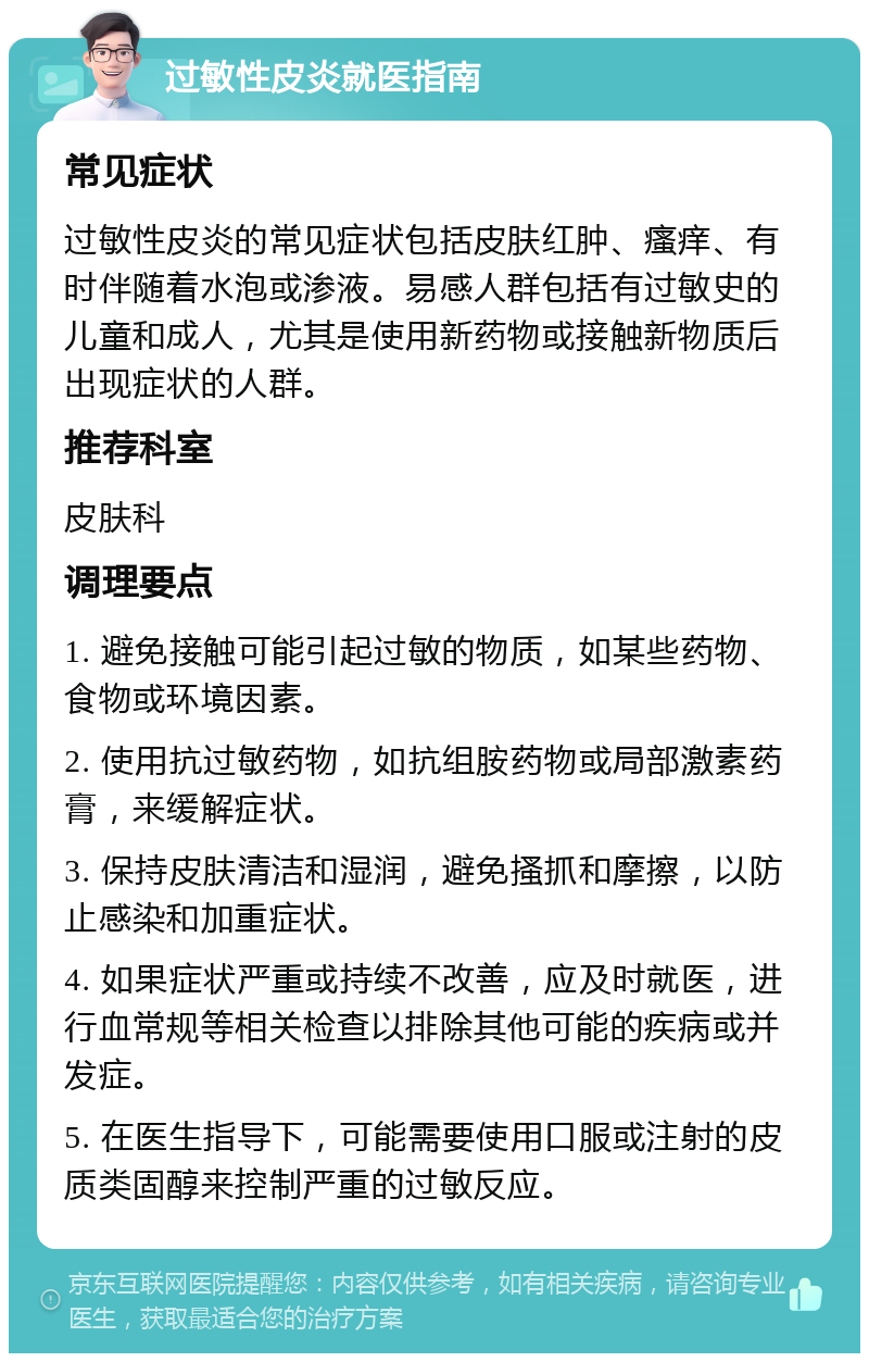 过敏性皮炎就医指南 常见症状 过敏性皮炎的常见症状包括皮肤红肿、瘙痒、有时伴随着水泡或渗液。易感人群包括有过敏史的儿童和成人，尤其是使用新药物或接触新物质后出现症状的人群。 推荐科室 皮肤科 调理要点 1. 避免接触可能引起过敏的物质，如某些药物、食物或环境因素。 2. 使用抗过敏药物，如抗组胺药物或局部激素药膏，来缓解症状。 3. 保持皮肤清洁和湿润，避免搔抓和摩擦，以防止感染和加重症状。 4. 如果症状严重或持续不改善，应及时就医，进行血常规等相关检查以排除其他可能的疾病或并发症。 5. 在医生指导下，可能需要使用口服或注射的皮质类固醇来控制严重的过敏反应。