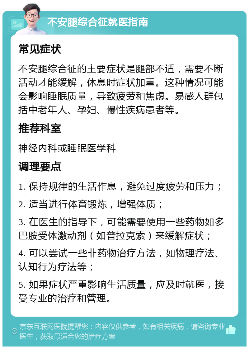 不安腿综合征就医指南 常见症状 不安腿综合征的主要症状是腿部不适，需要不断活动才能缓解，休息时症状加重。这种情况可能会影响睡眠质量，导致疲劳和焦虑。易感人群包括中老年人、孕妇、慢性疾病患者等。 推荐科室 神经内科或睡眠医学科 调理要点 1. 保持规律的生活作息，避免过度疲劳和压力； 2. 适当进行体育锻炼，增强体质； 3. 在医生的指导下，可能需要使用一些药物如多巴胺受体激动剂（如普拉克索）来缓解症状； 4. 可以尝试一些非药物治疗方法，如物理疗法、认知行为疗法等； 5. 如果症状严重影响生活质量，应及时就医，接受专业的治疗和管理。