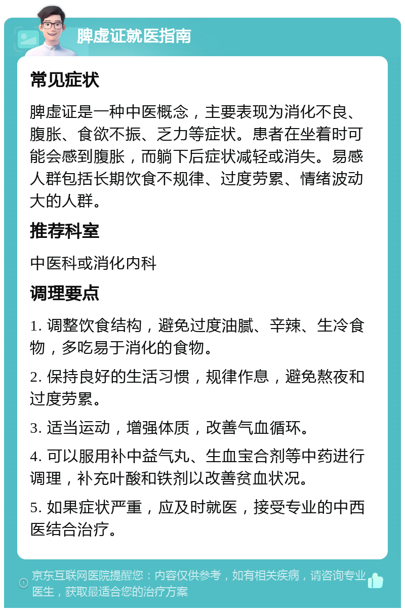 脾虚证就医指南 常见症状 脾虚证是一种中医概念，主要表现为消化不良、腹胀、食欲不振、乏力等症状。患者在坐着时可能会感到腹胀，而躺下后症状减轻或消失。易感人群包括长期饮食不规律、过度劳累、情绪波动大的人群。 推荐科室 中医科或消化内科 调理要点 1. 调整饮食结构，避免过度油腻、辛辣、生冷食物，多吃易于消化的食物。 2. 保持良好的生活习惯，规律作息，避免熬夜和过度劳累。 3. 适当运动，增强体质，改善气血循环。 4. 可以服用补中益气丸、生血宝合剂等中药进行调理，补充叶酸和铁剂以改善贫血状况。 5. 如果症状严重，应及时就医，接受专业的中西医结合治疗。