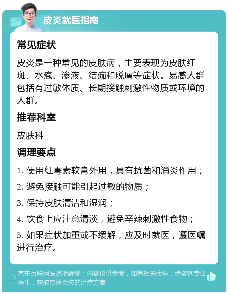 皮炎就医指南 常见症状 皮炎是一种常见的皮肤病，主要表现为皮肤红斑、水疱、渗液、结痂和脱屑等症状。易感人群包括有过敏体质、长期接触刺激性物质或环境的人群。 推荐科室 皮肤科 调理要点 1. 使用红霉素软膏外用，具有抗菌和消炎作用； 2. 避免接触可能引起过敏的物质； 3. 保持皮肤清洁和湿润； 4. 饮食上应注意清淡，避免辛辣刺激性食物； 5. 如果症状加重或不缓解，应及时就医，遵医嘱进行治疗。