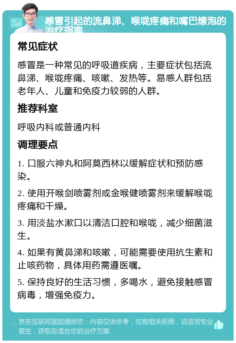 感冒引起的流鼻涕、喉咙疼痛和嘴巴燎泡的治疗指南 常见症状 感冒是一种常见的呼吸道疾病，主要症状包括流鼻涕、喉咙疼痛、咳嗽、发热等。易感人群包括老年人、儿童和免疫力较弱的人群。 推荐科室 呼吸内科或普通内科 调理要点 1. 口服六神丸和阿莫西林以缓解症状和预防感染。 2. 使用开喉剑喷雾剂或金喉健喷雾剂来缓解喉咙疼痛和干燥。 3. 用淡盐水漱口以清洁口腔和喉咙，减少细菌滋生。 4. 如果有黄鼻涕和咳嗽，可能需要使用抗生素和止咳药物，具体用药需遵医嘱。 5. 保持良好的生活习惯，多喝水，避免接触感冒病毒，增强免疫力。