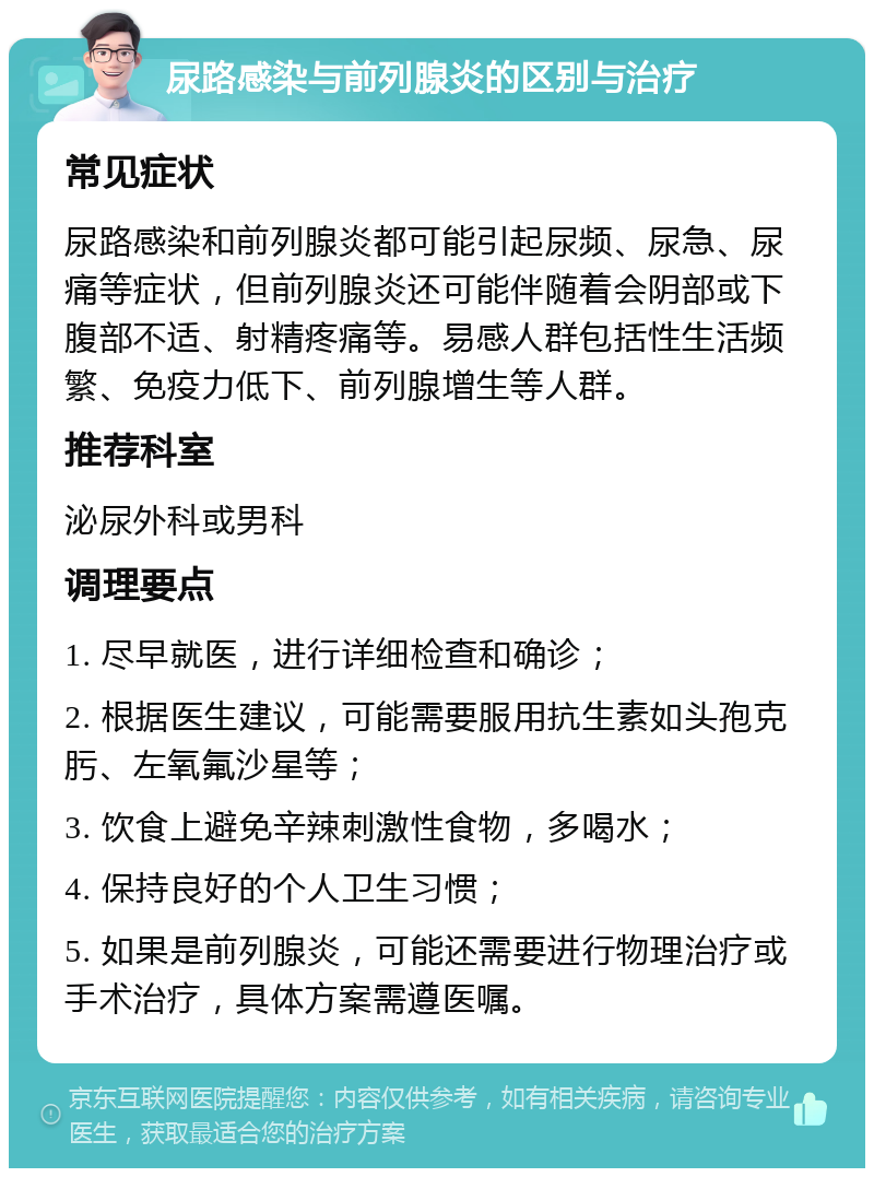 尿路感染与前列腺炎的区别与治疗 常见症状 尿路感染和前列腺炎都可能引起尿频、尿急、尿痛等症状，但前列腺炎还可能伴随着会阴部或下腹部不适、射精疼痛等。易感人群包括性生活频繁、免疫力低下、前列腺增生等人群。 推荐科室 泌尿外科或男科 调理要点 1. 尽早就医，进行详细检查和确诊； 2. 根据医生建议，可能需要服用抗生素如头孢克肟、左氧氟沙星等； 3. 饮食上避免辛辣刺激性食物，多喝水； 4. 保持良好的个人卫生习惯； 5. 如果是前列腺炎，可能还需要进行物理治疗或手术治疗，具体方案需遵医嘱。