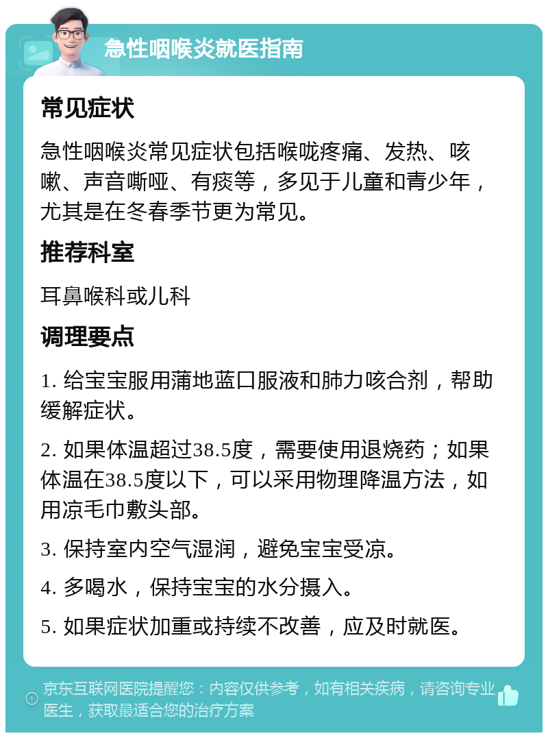 急性咽喉炎就医指南 常见症状 急性咽喉炎常见症状包括喉咙疼痛、发热、咳嗽、声音嘶哑、有痰等，多见于儿童和青少年，尤其是在冬春季节更为常见。 推荐科室 耳鼻喉科或儿科 调理要点 1. 给宝宝服用蒲地蓝口服液和肺力咳合剂，帮助缓解症状。 2. 如果体温超过38.5度，需要使用退烧药；如果体温在38.5度以下，可以采用物理降温方法，如用凉毛巾敷头部。 3. 保持室内空气湿润，避免宝宝受凉。 4. 多喝水，保持宝宝的水分摄入。 5. 如果症状加重或持续不改善，应及时就医。