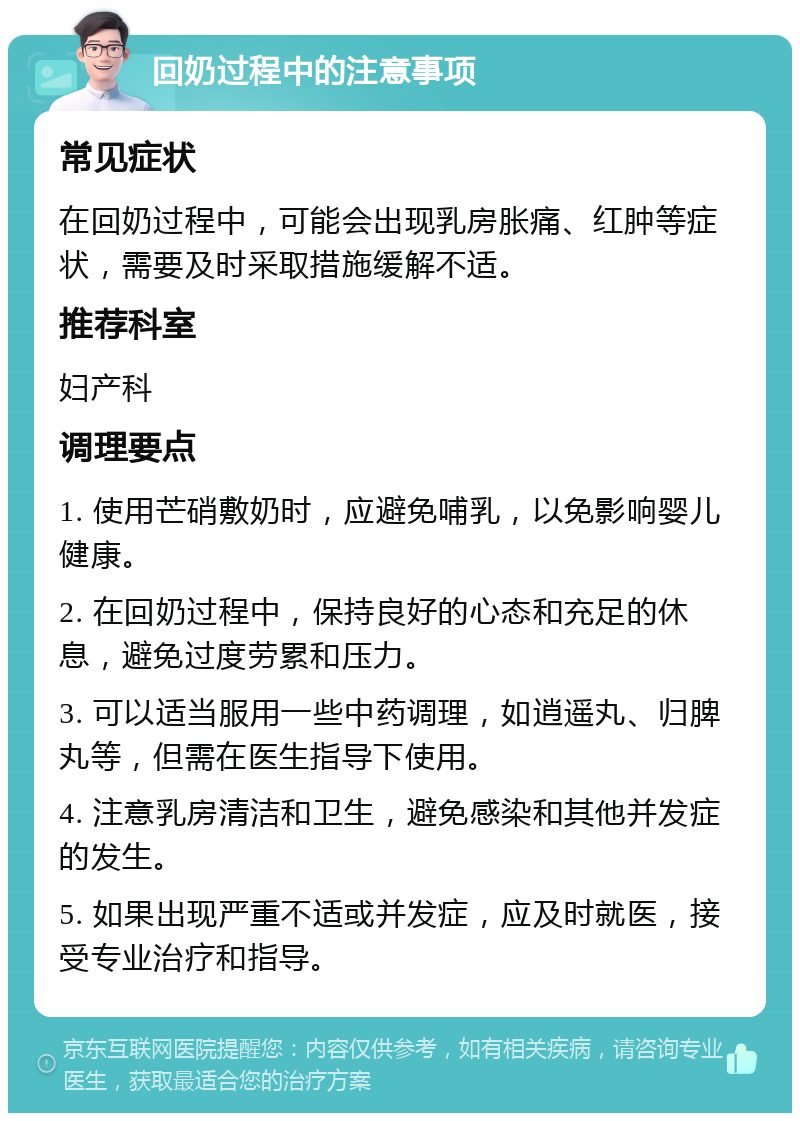 回奶过程中的注意事项 常见症状 在回奶过程中，可能会出现乳房胀痛、红肿等症状，需要及时采取措施缓解不适。 推荐科室 妇产科 调理要点 1. 使用芒硝敷奶时，应避免哺乳，以免影响婴儿健康。 2. 在回奶过程中，保持良好的心态和充足的休息，避免过度劳累和压力。 3. 可以适当服用一些中药调理，如逍遥丸、归脾丸等，但需在医生指导下使用。 4. 注意乳房清洁和卫生，避免感染和其他并发症的发生。 5. 如果出现严重不适或并发症，应及时就医，接受专业治疗和指导。