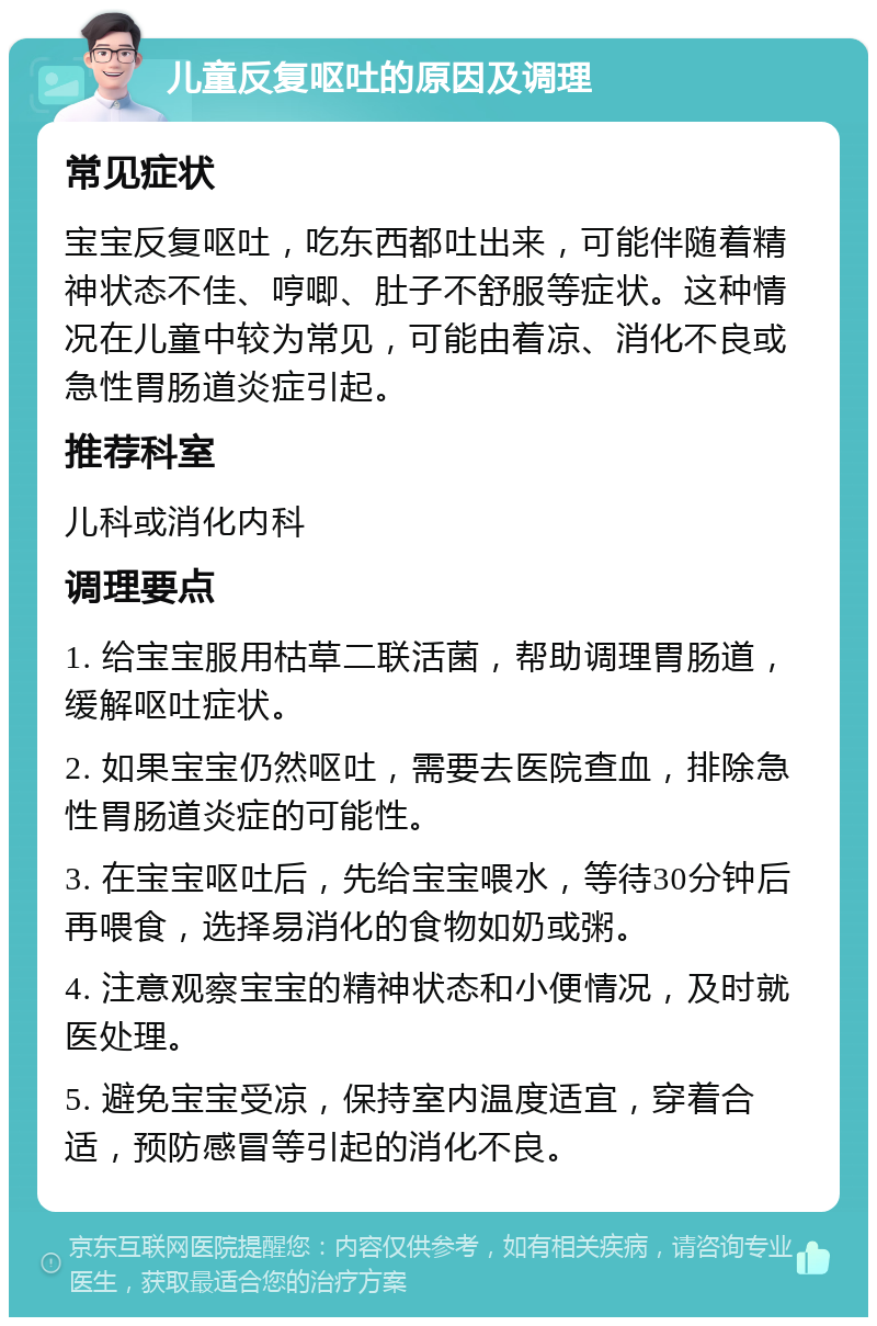 儿童反复呕吐的原因及调理 常见症状 宝宝反复呕吐，吃东西都吐出来，可能伴随着精神状态不佳、哼唧、肚子不舒服等症状。这种情况在儿童中较为常见，可能由着凉、消化不良或急性胃肠道炎症引起。 推荐科室 儿科或消化内科 调理要点 1. 给宝宝服用枯草二联活菌，帮助调理胃肠道，缓解呕吐症状。 2. 如果宝宝仍然呕吐，需要去医院查血，排除急性胃肠道炎症的可能性。 3. 在宝宝呕吐后，先给宝宝喂水，等待30分钟后再喂食，选择易消化的食物如奶或粥。 4. 注意观察宝宝的精神状态和小便情况，及时就医处理。 5. 避免宝宝受凉，保持室内温度适宜，穿着合适，预防感冒等引起的消化不良。