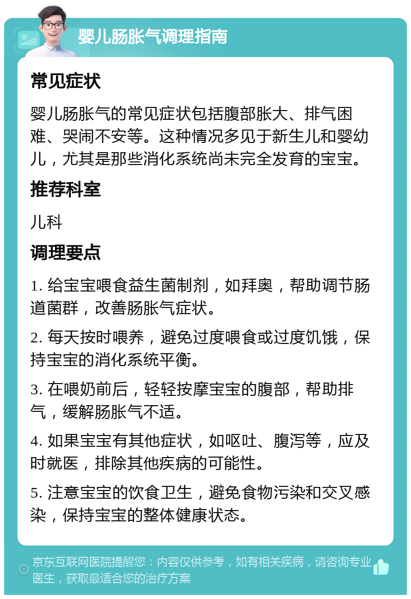 婴儿肠胀气调理指南 常见症状 婴儿肠胀气的常见症状包括腹部胀大、排气困难、哭闹不安等。这种情况多见于新生儿和婴幼儿，尤其是那些消化系统尚未完全发育的宝宝。 推荐科室 儿科 调理要点 1. 给宝宝喂食益生菌制剂，如拜奥，帮助调节肠道菌群，改善肠胀气症状。 2. 每天按时喂养，避免过度喂食或过度饥饿，保持宝宝的消化系统平衡。 3. 在喂奶前后，轻轻按摩宝宝的腹部，帮助排气，缓解肠胀气不适。 4. 如果宝宝有其他症状，如呕吐、腹泻等，应及时就医，排除其他疾病的可能性。 5. 注意宝宝的饮食卫生，避免食物污染和交叉感染，保持宝宝的整体健康状态。