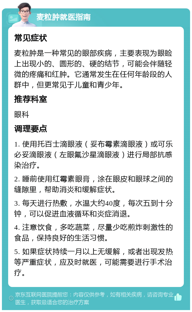 麦粒肿就医指南 常见症状 麦粒肿是一种常见的眼部疾病，主要表现为眼睑上出现小的、圆形的、硬的结节，可能会伴随轻微的疼痛和红肿。它通常发生在任何年龄段的人群中，但更常见于儿童和青少年。 推荐科室 眼科 调理要点 1. 使用托百士滴眼液（妥布霉素滴眼液）或可乐必妥滴眼液（左眼氟沙星滴眼液）进行局部抗感染治疗。 2. 睡前使用红霉素眼膏，涂在眼皮和眼球之间的缝隙里，帮助消炎和缓解症状。 3. 每天进行热敷，水温大约40度，每次五到十分钟，可以促进血液循环和炎症消退。 4. 注意饮食，多吃蔬菜，尽量少吃煎炸刺激性的食品，保持良好的生活习惯。 5. 如果症状持续一月以上无缓解，或者出现发热等严重症状，应及时就医，可能需要进行手术治疗。