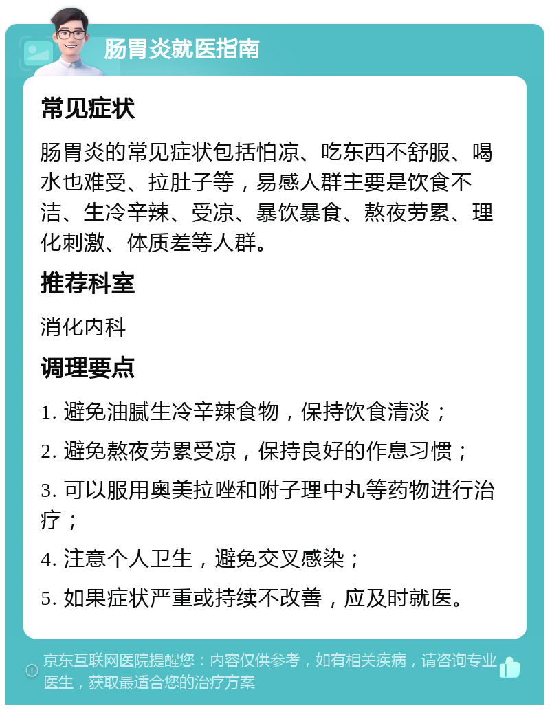 肠胃炎就医指南 常见症状 肠胃炎的常见症状包括怕凉、吃东西不舒服、喝水也难受、拉肚子等，易感人群主要是饮食不洁、生冷辛辣、受凉、暴饮暴食、熬夜劳累、理化刺激、体质差等人群。 推荐科室 消化内科 调理要点 1. 避免油腻生冷辛辣食物，保持饮食清淡； 2. 避免熬夜劳累受凉，保持良好的作息习惯； 3. 可以服用奥美拉唑和附子理中丸等药物进行治疗； 4. 注意个人卫生，避免交叉感染； 5. 如果症状严重或持续不改善，应及时就医。