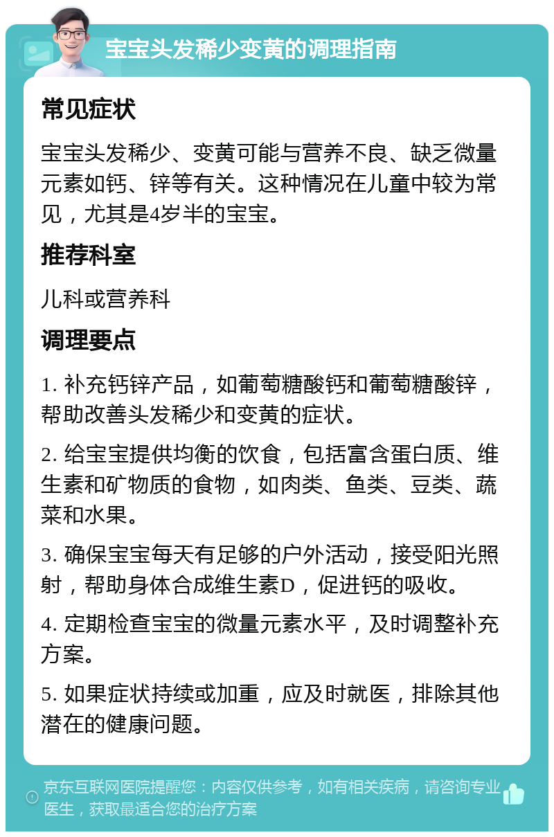 宝宝头发稀少变黄的调理指南 常见症状 宝宝头发稀少、变黄可能与营养不良、缺乏微量元素如钙、锌等有关。这种情况在儿童中较为常见，尤其是4岁半的宝宝。 推荐科室 儿科或营养科 调理要点 1. 补充钙锌产品，如葡萄糖酸钙和葡萄糖酸锌，帮助改善头发稀少和变黄的症状。 2. 给宝宝提供均衡的饮食，包括富含蛋白质、维生素和矿物质的食物，如肉类、鱼类、豆类、蔬菜和水果。 3. 确保宝宝每天有足够的户外活动，接受阳光照射，帮助身体合成维生素D，促进钙的吸收。 4. 定期检查宝宝的微量元素水平，及时调整补充方案。 5. 如果症状持续或加重，应及时就医，排除其他潜在的健康问题。