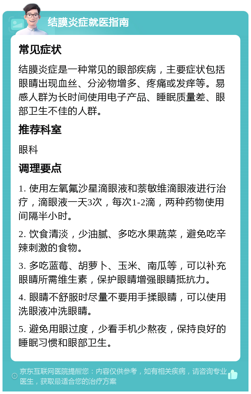 结膜炎症就医指南 常见症状 结膜炎症是一种常见的眼部疾病，主要症状包括眼睛出现血丝、分泌物增多、疼痛或发痒等。易感人群为长时间使用电子产品、睡眠质量差、眼部卫生不佳的人群。 推荐科室 眼科 调理要点 1. 使用左氧氟沙星滴眼液和萘敏维滴眼液进行治疗，滴眼液一天3次，每次1-2滴，两种药物使用间隔半小时。 2. 饮食清淡，少油腻、多吃水果蔬菜，避免吃辛辣刺激的食物。 3. 多吃蓝莓、胡萝卜、玉米、南瓜等，可以补充眼睛所需维生素，保护眼睛增强眼睛抵抗力。 4. 眼睛不舒服时尽量不要用手揉眼睛，可以使用洗眼液冲洗眼睛。 5. 避免用眼过度，少看手机少熬夜，保持良好的睡眠习惯和眼部卫生。