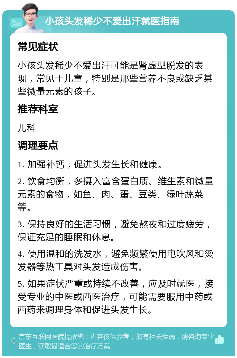 小孩头发稀少不爱出汗就医指南 常见症状 小孩头发稀少不爱出汗可能是肾虚型脱发的表现，常见于儿童，特别是那些营养不良或缺乏某些微量元素的孩子。 推荐科室 儿科 调理要点 1. 加强补钙，促进头发生长和健康。 2. 饮食均衡，多摄入富含蛋白质、维生素和微量元素的食物，如鱼、肉、蛋、豆类、绿叶蔬菜等。 3. 保持良好的生活习惯，避免熬夜和过度疲劳，保证充足的睡眠和休息。 4. 使用温和的洗发水，避免频繁使用电吹风和烫发器等热工具对头发造成伤害。 5. 如果症状严重或持续不改善，应及时就医，接受专业的中医或西医治疗，可能需要服用中药或西药来调理身体和促进头发生长。