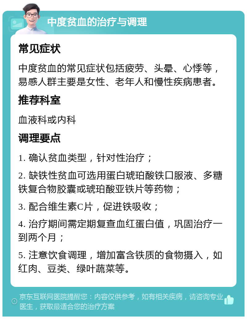 中度贫血的治疗与调理 常见症状 中度贫血的常见症状包括疲劳、头晕、心悸等，易感人群主要是女性、老年人和慢性疾病患者。 推荐科室 血液科或内科 调理要点 1. 确认贫血类型，针对性治疗； 2. 缺铁性贫血可选用蛋白琥珀酸铁口服液、多糖铁复合物胶囊或琥珀酸亚铁片等药物； 3. 配合维生素C片，促进铁吸收； 4. 治疗期间需定期复查血红蛋白值，巩固治疗一到两个月； 5. 注意饮食调理，增加富含铁质的食物摄入，如红肉、豆类、绿叶蔬菜等。