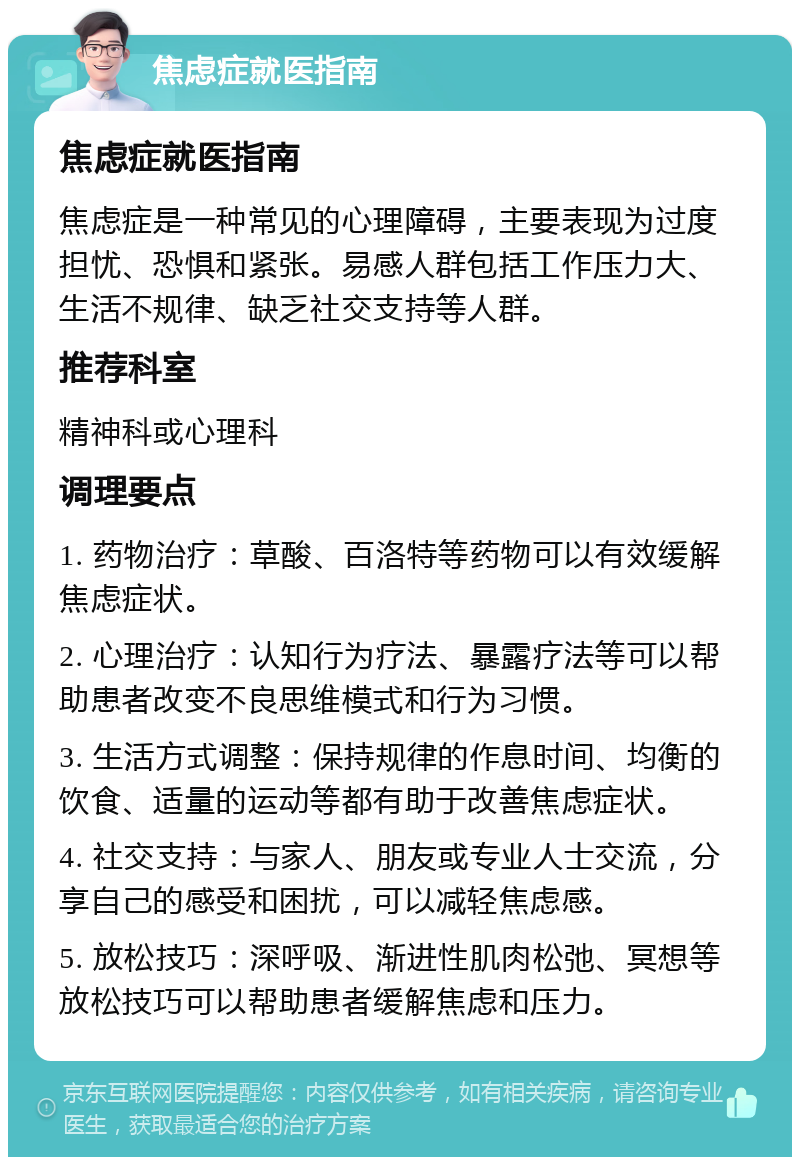 焦虑症就医指南 焦虑症就医指南 焦虑症是一种常见的心理障碍，主要表现为过度担忧、恐惧和紧张。易感人群包括工作压力大、生活不规律、缺乏社交支持等人群。 推荐科室 精神科或心理科 调理要点 1. 药物治疗：草酸、百洛特等药物可以有效缓解焦虑症状。 2. 心理治疗：认知行为疗法、暴露疗法等可以帮助患者改变不良思维模式和行为习惯。 3. 生活方式调整：保持规律的作息时间、均衡的饮食、适量的运动等都有助于改善焦虑症状。 4. 社交支持：与家人、朋友或专业人士交流，分享自己的感受和困扰，可以减轻焦虑感。 5. 放松技巧：深呼吸、渐进性肌肉松弛、冥想等放松技巧可以帮助患者缓解焦虑和压力。