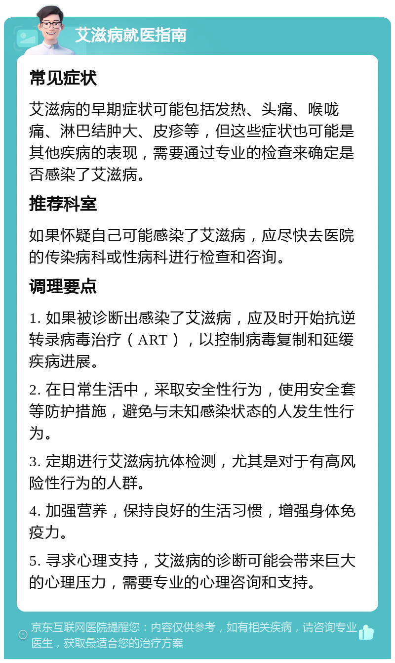 艾滋病就医指南 常见症状 艾滋病的早期症状可能包括发热、头痛、喉咙痛、淋巴结肿大、皮疹等，但这些症状也可能是其他疾病的表现，需要通过专业的检查来确定是否感染了艾滋病。 推荐科室 如果怀疑自己可能感染了艾滋病，应尽快去医院的传染病科或性病科进行检查和咨询。 调理要点 1. 如果被诊断出感染了艾滋病，应及时开始抗逆转录病毒治疗（ART），以控制病毒复制和延缓疾病进展。 2. 在日常生活中，采取安全性行为，使用安全套等防护措施，避免与未知感染状态的人发生性行为。 3. 定期进行艾滋病抗体检测，尤其是对于有高风险性行为的人群。 4. 加强营养，保持良好的生活习惯，增强身体免疫力。 5. 寻求心理支持，艾滋病的诊断可能会带来巨大的心理压力，需要专业的心理咨询和支持。