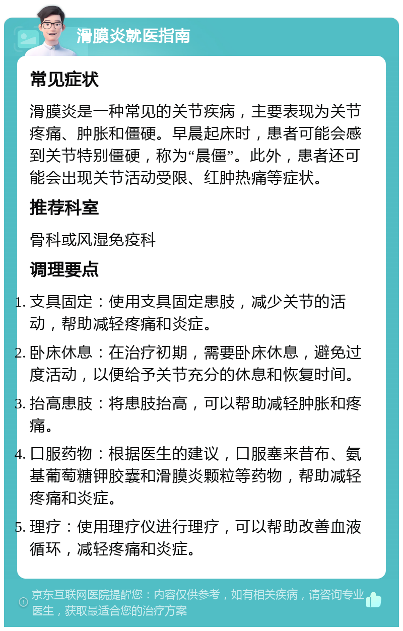 滑膜炎就医指南 常见症状 滑膜炎是一种常见的关节疾病，主要表现为关节疼痛、肿胀和僵硬。早晨起床时，患者可能会感到关节特别僵硬，称为“晨僵”。此外，患者还可能会出现关节活动受限、红肿热痛等症状。 推荐科室 骨科或风湿免疫科 调理要点 支具固定：使用支具固定患肢，减少关节的活动，帮助减轻疼痛和炎症。 卧床休息：在治疗初期，需要卧床休息，避免过度活动，以便给予关节充分的休息和恢复时间。 抬高患肢：将患肢抬高，可以帮助减轻肿胀和疼痛。 口服药物：根据医生的建议，口服塞来昔布、氨基葡萄糖钾胶囊和滑膜炎颗粒等药物，帮助减轻疼痛和炎症。 理疗：使用理疗仪进行理疗，可以帮助改善血液循环，减轻疼痛和炎症。