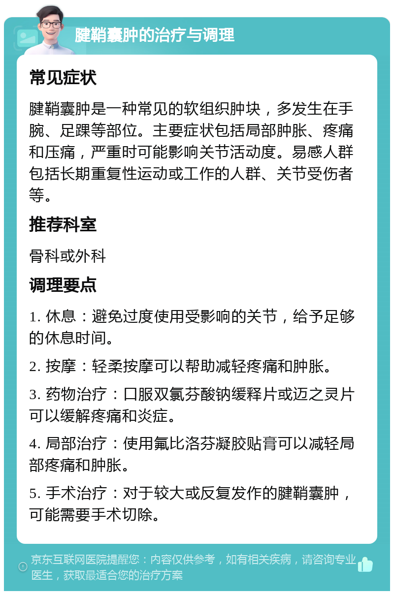 腱鞘囊肿的治疗与调理 常见症状 腱鞘囊肿是一种常见的软组织肿块，多发生在手腕、足踝等部位。主要症状包括局部肿胀、疼痛和压痛，严重时可能影响关节活动度。易感人群包括长期重复性运动或工作的人群、关节受伤者等。 推荐科室 骨科或外科 调理要点 1. 休息：避免过度使用受影响的关节，给予足够的休息时间。 2. 按摩：轻柔按摩可以帮助减轻疼痛和肿胀。 3. 药物治疗：口服双氯芬酸钠缓释片或迈之灵片可以缓解疼痛和炎症。 4. 局部治疗：使用氟比洛芬凝胶贴膏可以减轻局部疼痛和肿胀。 5. 手术治疗：对于较大或反复发作的腱鞘囊肿，可能需要手术切除。