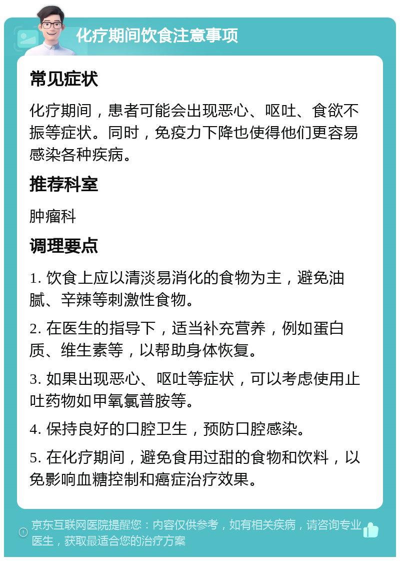 化疗期间饮食注意事项 常见症状 化疗期间，患者可能会出现恶心、呕吐、食欲不振等症状。同时，免疫力下降也使得他们更容易感染各种疾病。 推荐科室 肿瘤科 调理要点 1. 饮食上应以清淡易消化的食物为主，避免油腻、辛辣等刺激性食物。 2. 在医生的指导下，适当补充营养，例如蛋白质、维生素等，以帮助身体恢复。 3. 如果出现恶心、呕吐等症状，可以考虑使用止吐药物如甲氧氯普胺等。 4. 保持良好的口腔卫生，预防口腔感染。 5. 在化疗期间，避免食用过甜的食物和饮料，以免影响血糖控制和癌症治疗效果。