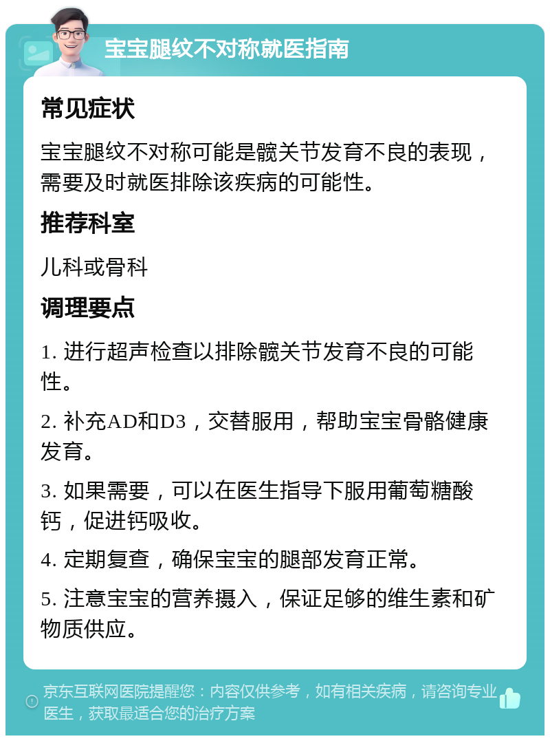 宝宝腿纹不对称就医指南 常见症状 宝宝腿纹不对称可能是髋关节发育不良的表现，需要及时就医排除该疾病的可能性。 推荐科室 儿科或骨科 调理要点 1. 进行超声检查以排除髋关节发育不良的可能性。 2. 补充AD和D3，交替服用，帮助宝宝骨骼健康发育。 3. 如果需要，可以在医生指导下服用葡萄糖酸钙，促进钙吸收。 4. 定期复查，确保宝宝的腿部发育正常。 5. 注意宝宝的营养摄入，保证足够的维生素和矿物质供应。