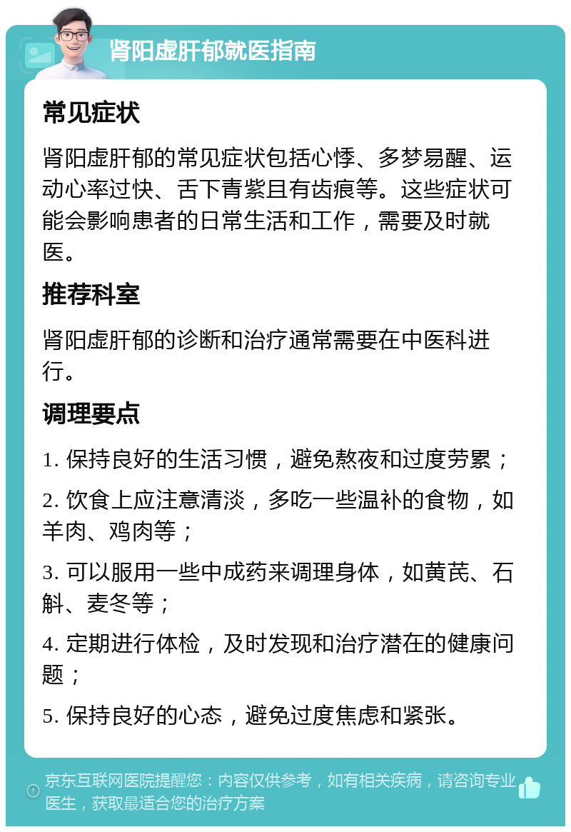 肾阳虚肝郁就医指南 常见症状 肾阳虚肝郁的常见症状包括心悸、多梦易醒、运动心率过快、舌下青紫且有齿痕等。这些症状可能会影响患者的日常生活和工作，需要及时就医。 推荐科室 肾阳虚肝郁的诊断和治疗通常需要在中医科进行。 调理要点 1. 保持良好的生活习惯，避免熬夜和过度劳累； 2. 饮食上应注意清淡，多吃一些温补的食物，如羊肉、鸡肉等； 3. 可以服用一些中成药来调理身体，如黄芪、石斛、麦冬等； 4. 定期进行体检，及时发现和治疗潜在的健康问题； 5. 保持良好的心态，避免过度焦虑和紧张。