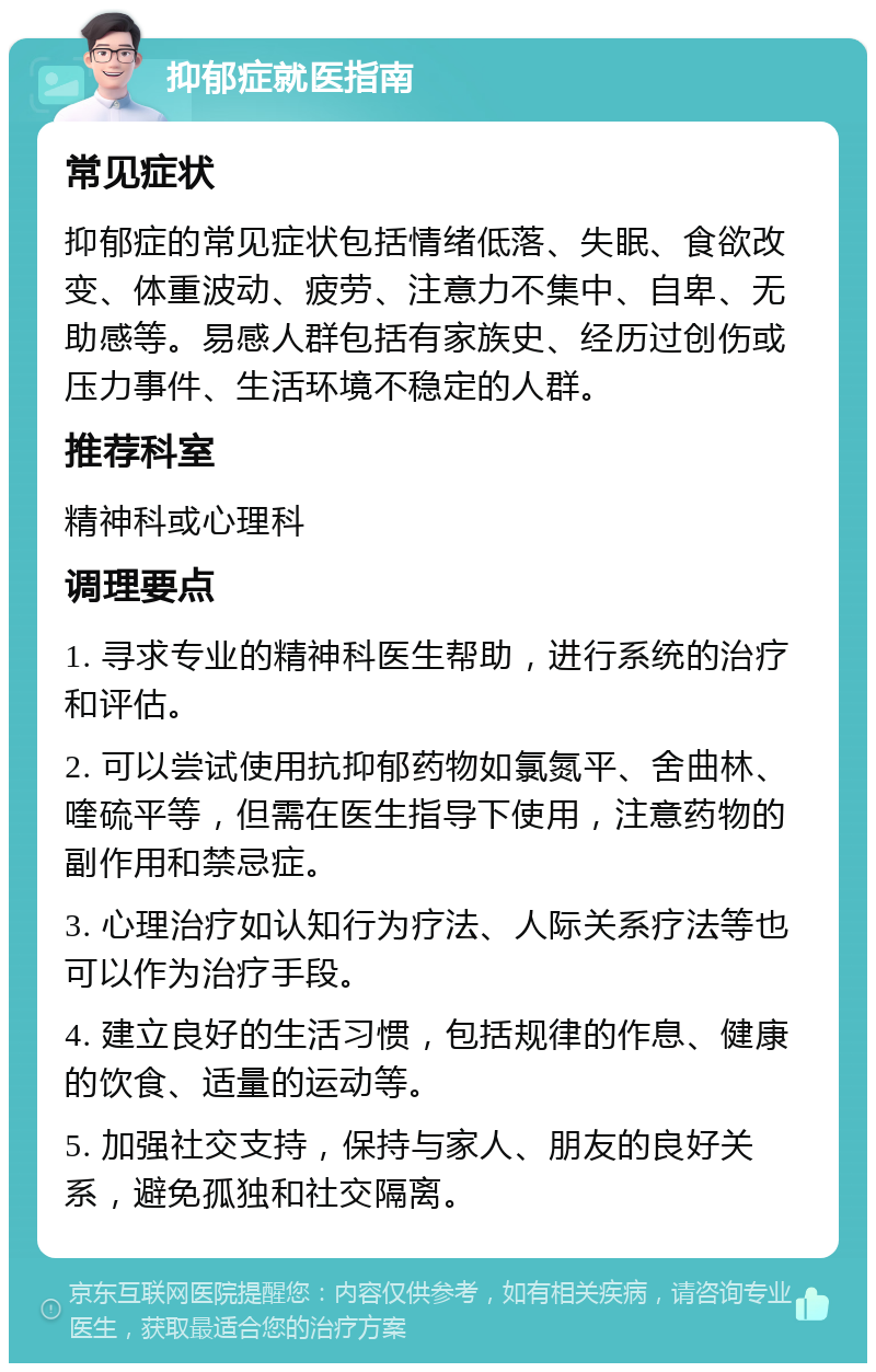 抑郁症就医指南 常见症状 抑郁症的常见症状包括情绪低落、失眠、食欲改变、体重波动、疲劳、注意力不集中、自卑、无助感等。易感人群包括有家族史、经历过创伤或压力事件、生活环境不稳定的人群。 推荐科室 精神科或心理科 调理要点 1. 寻求专业的精神科医生帮助，进行系统的治疗和评估。 2. 可以尝试使用抗抑郁药物如氯氮平、舍曲林、喹硫平等，但需在医生指导下使用，注意药物的副作用和禁忌症。 3. 心理治疗如认知行为疗法、人际关系疗法等也可以作为治疗手段。 4. 建立良好的生活习惯，包括规律的作息、健康的饮食、适量的运动等。 5. 加强社交支持，保持与家人、朋友的良好关系，避免孤独和社交隔离。