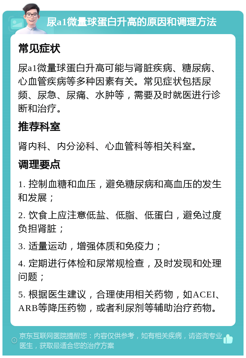 尿a1微量球蛋白升高的原因和调理方法 常见症状 尿a1微量球蛋白升高可能与肾脏疾病、糖尿病、心血管疾病等多种因素有关。常见症状包括尿频、尿急、尿痛、水肿等，需要及时就医进行诊断和治疗。 推荐科室 肾内科、内分泌科、心血管科等相关科室。 调理要点 1. 控制血糖和血压，避免糖尿病和高血压的发生和发展； 2. 饮食上应注意低盐、低脂、低蛋白，避免过度负担肾脏； 3. 适量运动，增强体质和免疫力； 4. 定期进行体检和尿常规检查，及时发现和处理问题； 5. 根据医生建议，合理使用相关药物，如ACEI、ARB等降压药物，或者利尿剂等辅助治疗药物。