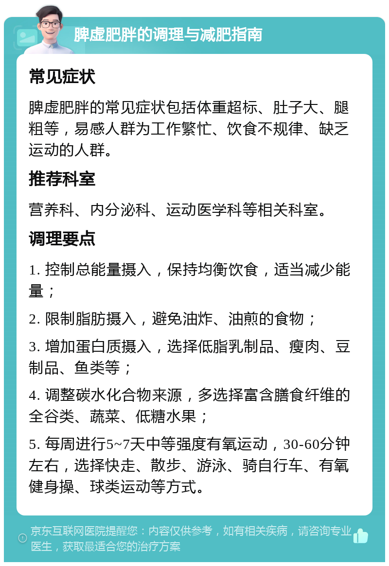 脾虚肥胖的调理与减肥指南 常见症状 脾虚肥胖的常见症状包括体重超标、肚子大、腿粗等，易感人群为工作繁忙、饮食不规律、缺乏运动的人群。 推荐科室 营养科、内分泌科、运动医学科等相关科室。 调理要点 1. 控制总能量摄入，保持均衡饮食，适当减少能量； 2. 限制脂肪摄入，避免油炸、油煎的食物； 3. 增加蛋白质摄入，选择低脂乳制品、瘦肉、豆制品、鱼类等； 4. 调整碳水化合物来源，多选择富含膳食纤维的全谷类、蔬菜、低糖水果； 5. 每周进行5~7天中等强度有氧运动，30-60分钟左右，选择快走、散步、游泳、骑自行车、有氧健身操、球类运动等方式。