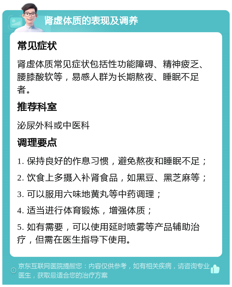 肾虚体质的表现及调养 常见症状 肾虚体质常见症状包括性功能障碍、精神疲乏、腰膝酸软等，易感人群为长期熬夜、睡眠不足者。 推荐科室 泌尿外科或中医科 调理要点 1. 保持良好的作息习惯，避免熬夜和睡眠不足； 2. 饮食上多摄入补肾食品，如黑豆、黑芝麻等； 3. 可以服用六味地黄丸等中药调理； 4. 适当进行体育锻炼，增强体质； 5. 如有需要，可以使用延时喷雾等产品辅助治疗，但需在医生指导下使用。